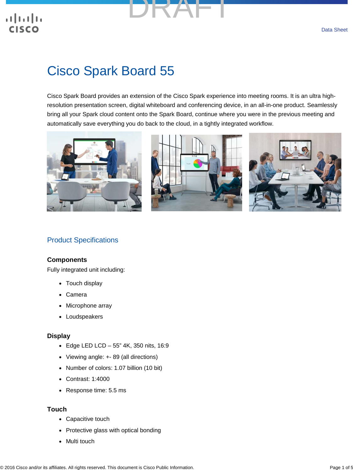 DRAFT   .  © 2016 Cisco and/or its affiliates. All rights reserved. This document is Cisco Public Information. Page 1 of 5 Data Sheet Cisco Spark Board 55 Cisco Spark Board provides an extension of the Cisco Spark experience into meeting rooms. It is an ultra high-resolution presentation screen, digital whiteboard and conferencing device, in an all-in-one product. Seamlessly bring all your Spark cloud content onto the Spark Board, continue where you were in the previous meeting and automatically save everything you do back to the cloud, in a tightly integrated workflow.                Product Specifications Components Fully integrated unit including: ● Touch display ● Camera ● Microphone array ● Loudspeakers Display ● Edge LED LCD – 55” 4K, 350 nits, 16:9 ● Viewing angle: +- 89 (all directions) ● Number of colors: 1.07 billion (10 bit) ● Contrast: 1:4000 ● Response time: 5.5 ms Touch ● Capacitive touch ● Protective glass with optical bonding ● Multi touch 