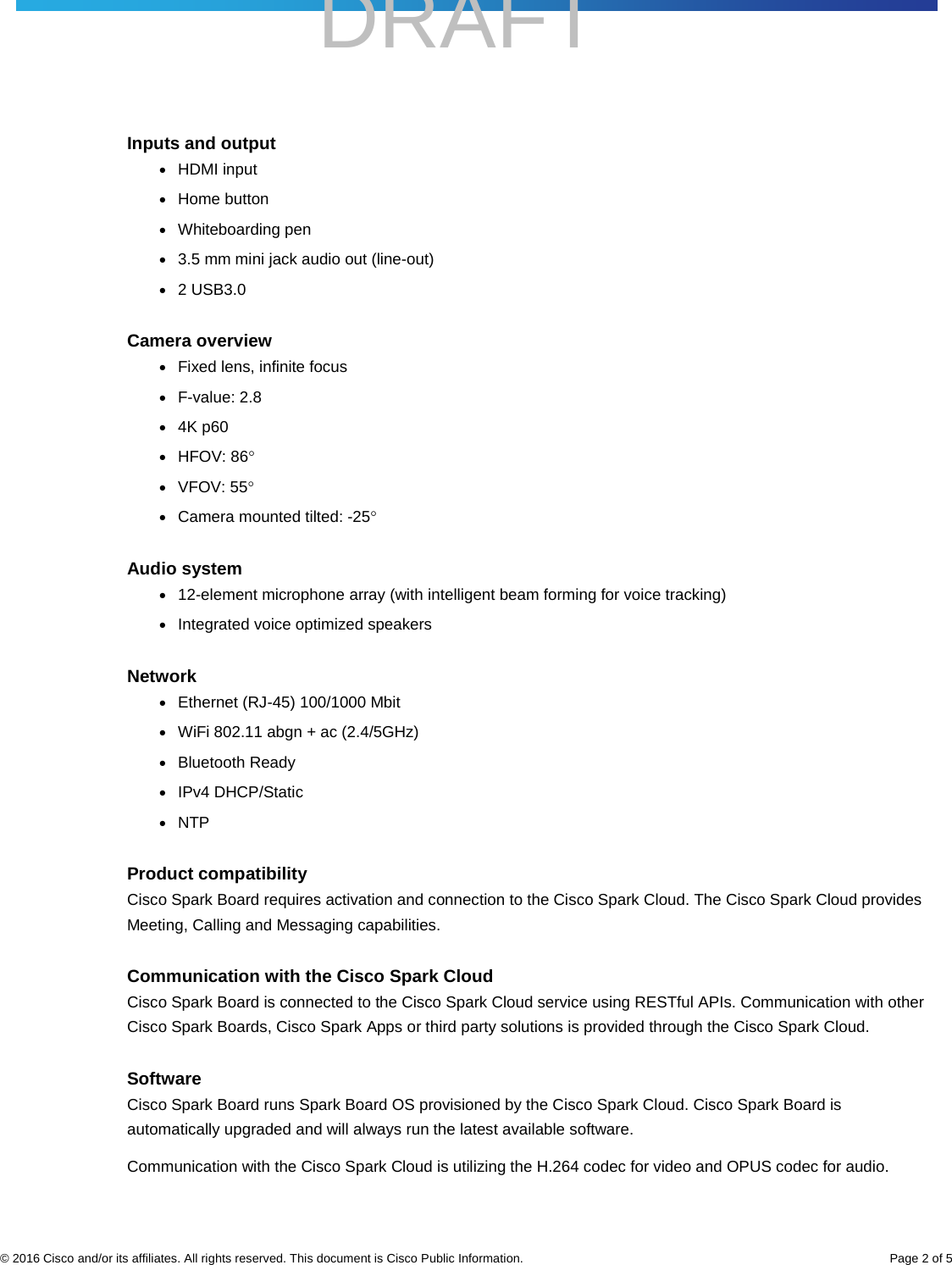    DRAFT     © 2016 Cisco and/or its affiliates. All rights reserved. This document is Cisco Public Information. Page 2 of 5 Inputs and output ● HDMI input ● Home button ● Whiteboarding pen ● 3.5 mm mini jack audio out (line-out) ● 2 USB3.0  Camera overview ● Fixed lens, infinite focus ● F-value: 2.8 ● 4K p60 ● HFOV: 86° ● VFOV: 55° ● Camera mounted tilted: -25° Audio system ● 12-element microphone array (with intelligent beam forming for voice tracking) ● Integrated voice optimized speakers Network ● Ethernet (RJ-45) 100/1000 Mbit ● WiFi 802.11 abgn + ac (2.4/5GHz) ● Bluetooth Ready ● IPv4 DHCP/Static ● NTP Product compatibility Cisco Spark Board requires activation and connection to the Cisco Spark Cloud. The Cisco Spark Cloud provides Meeting, Calling and Messaging capabilities.  Communication with the Cisco Spark Cloud Cisco Spark Board is connected to the Cisco Spark Cloud service using RESTful APIs. Communication with other Cisco Spark Boards, Cisco Spark Apps or third party solutions is provided through the Cisco Spark Cloud.  Software  Cisco Spark Board runs Spark Board OS provisioned by the Cisco Spark Cloud. Cisco Spark Board is automatically upgraded and will always run the latest available software. Communication with the Cisco Spark Cloud is utilizing the H.264 codec for video and OPUS codec for audio.   