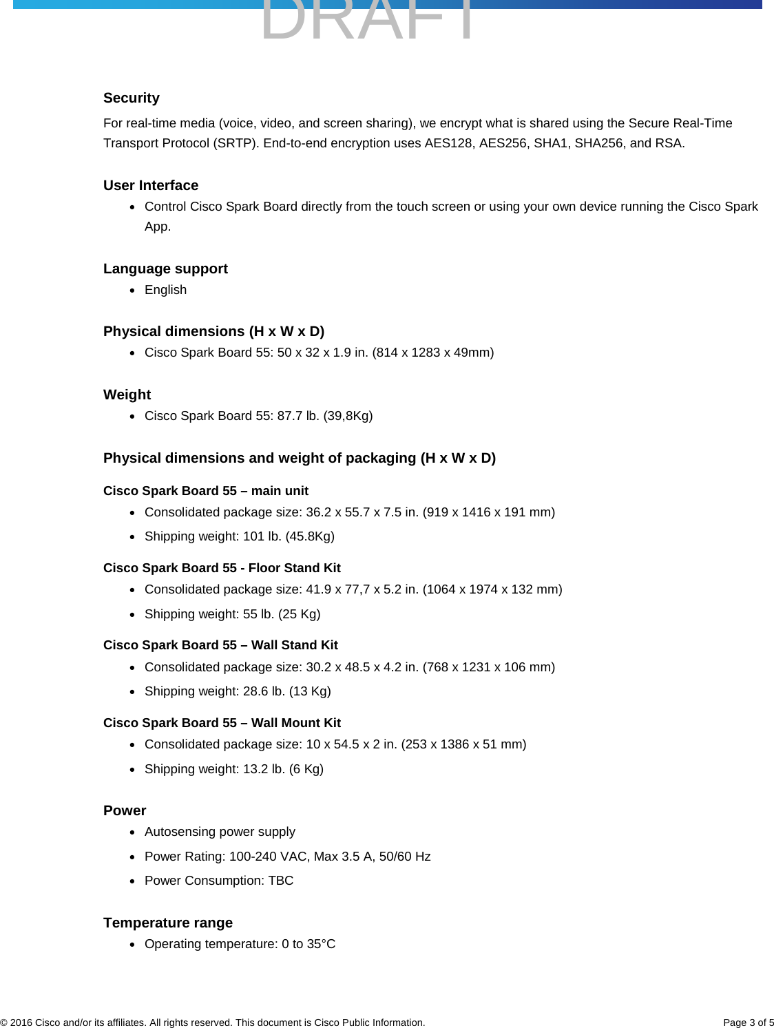    DRAFT     © 2016 Cisco and/or its affiliates. All rights reserved. This document is Cisco Public Information. Page 3 of 5 Security For real-time media (voice, video, and screen sharing), we encrypt what is shared using the Secure Real-Time Transport Protocol (SRTP). End-to-end encryption uses AES128, AES256, SHA1, SHA256, and RSA.  User Interface ● Control Cisco Spark Board directly from the touch screen or using your own device running the Cisco Spark App. Language support ● English Physical dimensions (H x W x D) ● Cisco Spark Board 55: 50 x 32 x 1.9 in. (814 x 1283 x 49mm) Weight ● Cisco Spark Board 55: 87.7 lb. (39,8Kg) Physical dimensions and weight of packaging (H x W x D) Cisco Spark Board 55 – main unit ● Consolidated package size: 36.2 x 55.7 x 7.5 in. (919 x 1416 x 191 mm) ● Shipping weight: 101 lb. (45.8Kg) Cisco Spark Board 55 - Floor Stand Kit ● Consolidated package size: 41.9 x 77,7 x 5.2 in. (1064 x 1974 x 132 mm) ● Shipping weight: 55 lb. (25 Kg) Cisco Spark Board 55 – Wall Stand Kit ● Consolidated package size: 30.2 x 48.5 x 4.2 in. (768 x 1231 x 106 mm) ● Shipping weight: 28.6 lb. (13 Kg) Cisco Spark Board 55 – Wall Mount Kit ● Consolidated package size: 10 x 54.5 x 2 in. (253 x 1386 x 51 mm) ● Shipping weight: 13.2 lb. (6 Kg) Power ● Autosensing power supply ● Power Rating: 100-240 VAC, Max 3.5 A, 50/60 Hz  ● Power Consumption: TBC Temperature range ● Operating temperature: 0 to 35°C 