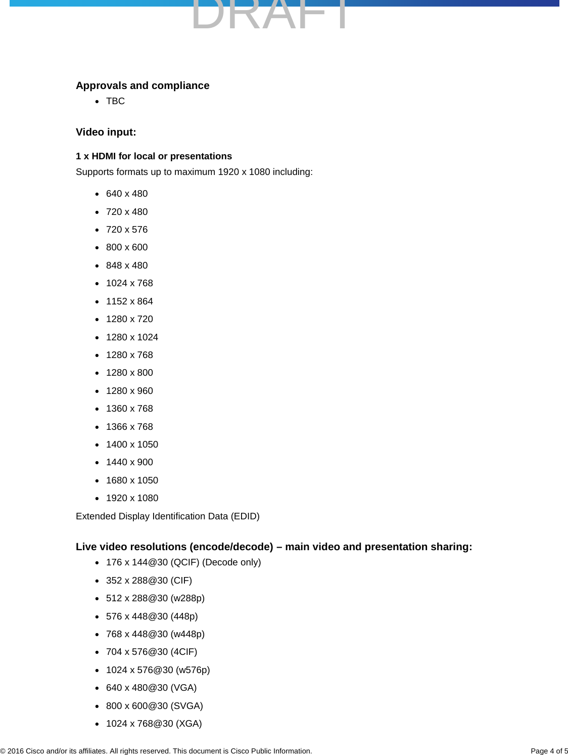    DRAFT     © 2016 Cisco and/or its affiliates. All rights reserved. This document is Cisco Public Information. Page 4 of 5 Approvals and compliance ● TBC Video input: 1 x HDMI for local or presentations Supports formats up to maximum 1920 x 1080 including: ● 640 x 480 ● 720 x 480 ● 720 x 576 ● 800 x 600 ● 848 x 480 ● 1024 x 768 ● 1152 x 864 ● 1280 x 720 ● 1280 x 1024 ● 1280 x 768 ● 1280 x 800 ● 1280 x 960 ● 1360 x 768 ● 1366 x 768 ● 1400 x 1050 ● 1440 x 900 ● 1680 x 1050 ● 1920 x 1080 Extended Display Identification Data (EDID) Live video resolutions (encode/decode) – main video and presentation sharing: ● 176 x 144@30 (QCIF) (Decode only) ● 352 x 288@30 (CIF) ● 512 x 288@30 (w288p) ● 576 x 448@30 (448p) ● 768 x 448@30 (w448p) ● 704 x 576@30 (4CIF) ● 1024 x 576@30 (w576p) ● 640 x 480@30 (VGA) ● 800 x 600@30 (SVGA) ● 1024 x 768@30 (XGA) 
