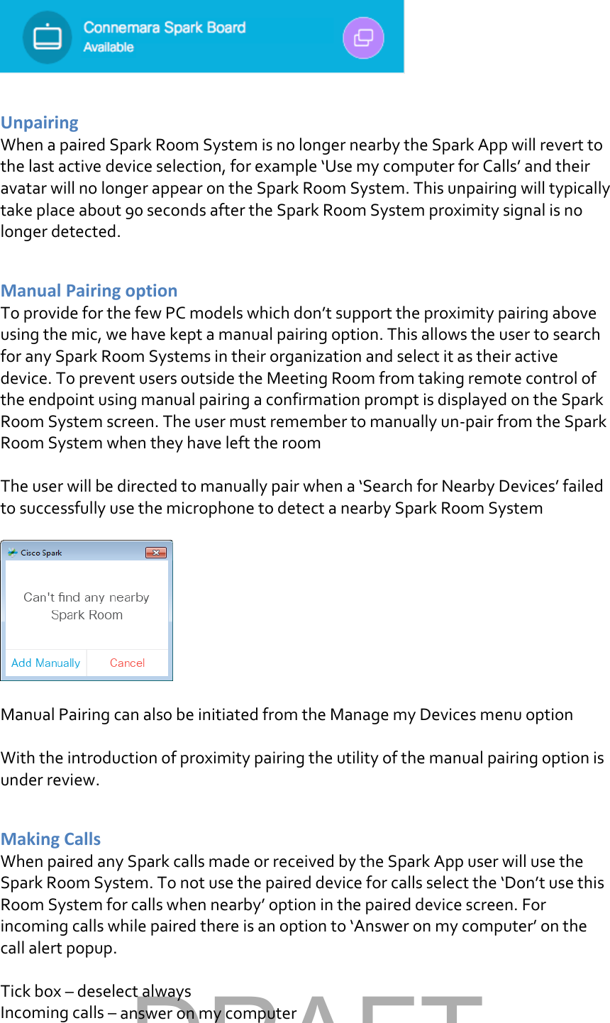   Unpairing  When a paired Spark Room System is no longer nearby the Spark App will revert to the last active device selection, for example ‘Use my computer for Calls’ and their avatar will no longer appear on the Spark Room System. This unpairing will typically take place about 90 seconds after the Spark Room System proximity signal is no longer detected.  Manual Pairing option To provide for the few PC models which don’t support the proximity pairing above using the mic, we have kept a manual pairing option. This allows the user to search for any Spark Room Systems in their organization and select it as their active device. To prevent users outside the Meeting Room from taking remote control of the endpoint using manual pairing a confirmation prompt is displayed on the Spark Room System screen. The user must remember to manually un-pair from the Spark Room System when they have left the room  The user will be directed to manually pair when a ‘Search for Nearby Devices’ failed to successfully use the microphone to detect a nearby Spark Room System    Manual Pairing can also be initiated from the Manage my Devices menu option  With the introduction of proximity pairing the utility of the manual pairing option is under review.  Making Calls When paired any Spark calls made or received by the Spark App user will use the Spark Room System. To not use the paired device for calls select the ‘Don’t use this Room System for calls when nearby’ option in the paired device screen. For incoming calls while paired there is an option to ‘Answer on my computer’ on the call alert popup.  Tick box – deselect always Incoming calls – answer on my computer DRAFT