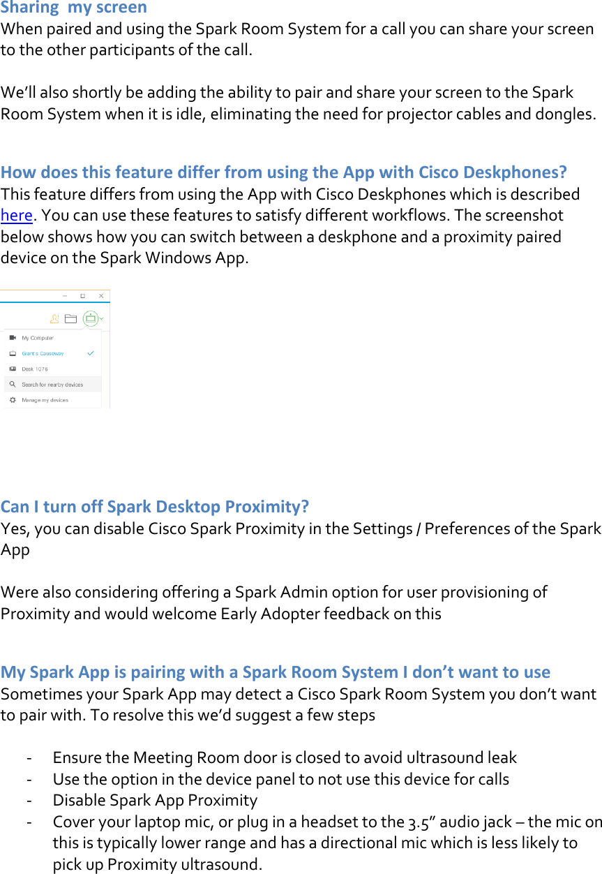  Sharing  my screen  When paired and using the Spark Room System for a call you can share your screen to the other participants of the call.  We’ll also shortly be adding the ability to pair and share your screen to the Spark Room System when it is idle, eliminating the need for projector cables and dongles.    How does this feature differ from using the App with Cisco Deskphones? This feature differs from using the App with Cisco Deskphones which is described here. You can use these features to satisfy different workflows. The screenshot below shows how you can switch between a deskphone and a proximity paired device on the Spark Windows App.      Can I turn off Spark Desktop Proximity? Yes, you can disable Cisco Spark Proximity in the Settings / Preferences of the Spark App  Were also considering offering a Spark Admin option for user provisioning of Proximity and would welcome Early Adopter feedback on this   My Spark App is pairing with a Spark Room System I don’t want to use Sometimes your Spark App may detect a Cisco Spark Room System you don’t want to pair with. To resolve this we’d suggest a few steps  - Ensure the Meeting Room door is closed to avoid ultrasound leak - Use the option in the device panel to not use this device for calls - Disable Spark App Proximity  - Cover your laptop mic, or plug in a headset to the 3.5” audio jack – the mic on this is typically lower range and has a directional mic which is less likely to pick up Proximity ultrasound.     DRAFT