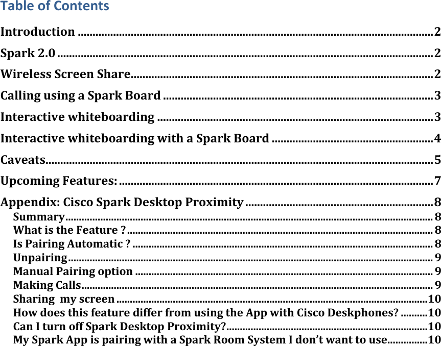 Table of Contents Introduction ......................................................................................................................... 2 Spark 2.0 ................................................................................................................................ 2 Wireless Screen Share....................................................................................................... 2 Calling using a Spark Board ............................................................................................ 3 Interactive whiteboarding .............................................................................................. 3 Interactive whiteboarding with a Spark Board ....................................................... 4 Caveats .................................................................................................................................... 5 Upcoming Features: ........................................................................................................... 7 Appendix: Cisco Spark Desktop Proximity ................................................................ 8 Summary ......................................................................................................................................... 8 What is the Feature ? .................................................................................................................. 8 Is Pairing Automatic ? ................................................................................................................ 8 Unpairing ........................................................................................................................................ 9 Manual Pairing option ............................................................................................................... 9 Making Calls ................................................................................................................................... 9 Sharing  my screen ....................................................................................................................10 How does this feature differ from using the App with Cisco Deskphones? ..........10 Can I turn off Spark Desktop Proximity? ...........................................................................10 My Spark App is pairing with a Spark Room System I don’t want to use ...............10     DRAFT
