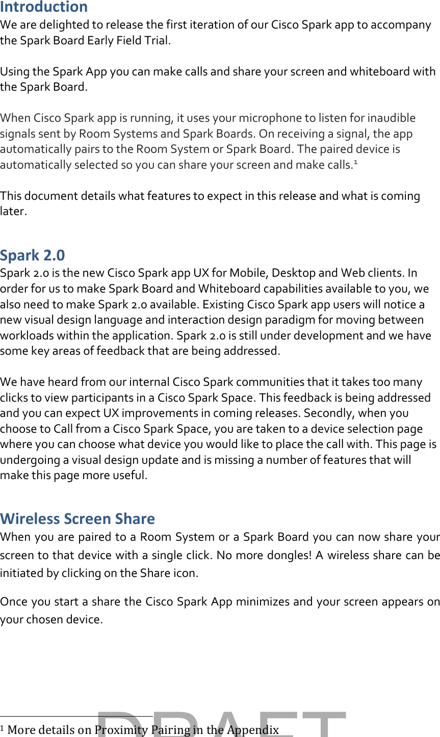 Introduction We are delighted to release the first iteration of our Cisco Spark app to accompany the Spark Board Early Field Trial.  Using the Spark App you can make calls and share your screen and whiteboard with the Spark Board.  When Cisco Spark app is running, it uses your microphone to listen for inaudible signals sent by Room Systems and Spark Boards. On receiving a signal, the app automatically pairs to the Room System or Spark Board. The paired device is automatically selected so you can share your screen and make calls.1   This document details what features to expect in this release and what is coming later.  Spark 2.0 Spark 2.0 is the new Cisco Spark app UX for Mobile, Desktop and Web clients. In order for us to make Spark Board and Whiteboard capabilities available to you, we also need to make Spark 2.0 available. Existing Cisco Spark app users will notice a new visual design language and interaction design paradigm for moving between workloads within the application. Spark 2.0 is still under development and we have some key areas of feedback that are being addressed.   We have heard from our internal Cisco Spark communities that it takes too many clicks to view participants in a Cisco Spark Space. This feedback is being addressed and you can expect UX improvements in coming releases. Secondly, when you choose to Call from a Cisco Spark Space, you are taken to a device selection page where you can choose what device you would like to place the call with. This page is undergoing a visual design update and is missing a number of features that will make this page more useful. Wireless Screen Share  When you are paired to a Room System or a Spark Board you can now share your screen to that device with a single click. No more dongles! A wireless share can be initiated by clicking on the Share icon. Once you start a share the Cisco Spark App minimizes and your screen appears on your chosen device.                                                          1 More details on Proximity Pairing in the Appendix DRAFT