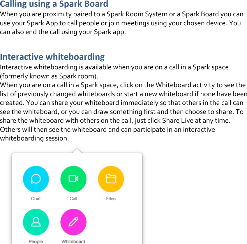 Calling using a Spark Board  When you are proximity paired to a Spark Room System or a Spark Board you can use your Spark App to call people or join meetings using your chosen device. You can also end the call using your Spark app.  Interactive whiteboarding Interactive whiteboarding is available when you are on a call in a Spark space (formerly known as Spark room).  When you are on a call in a Spark space, click on the Whiteboard activity to see the list of previously changed whiteboards or start a new whiteboard if none have been created. You can share your whiteboard immediately so that others in the call can see the whiteboard, or you can draw something first and then choose to share. To share the whiteboard with others on the call, just click Share Live at any time. Others will then see the whiteboard and can participate in an interactive whiteboarding session.     DRAFT