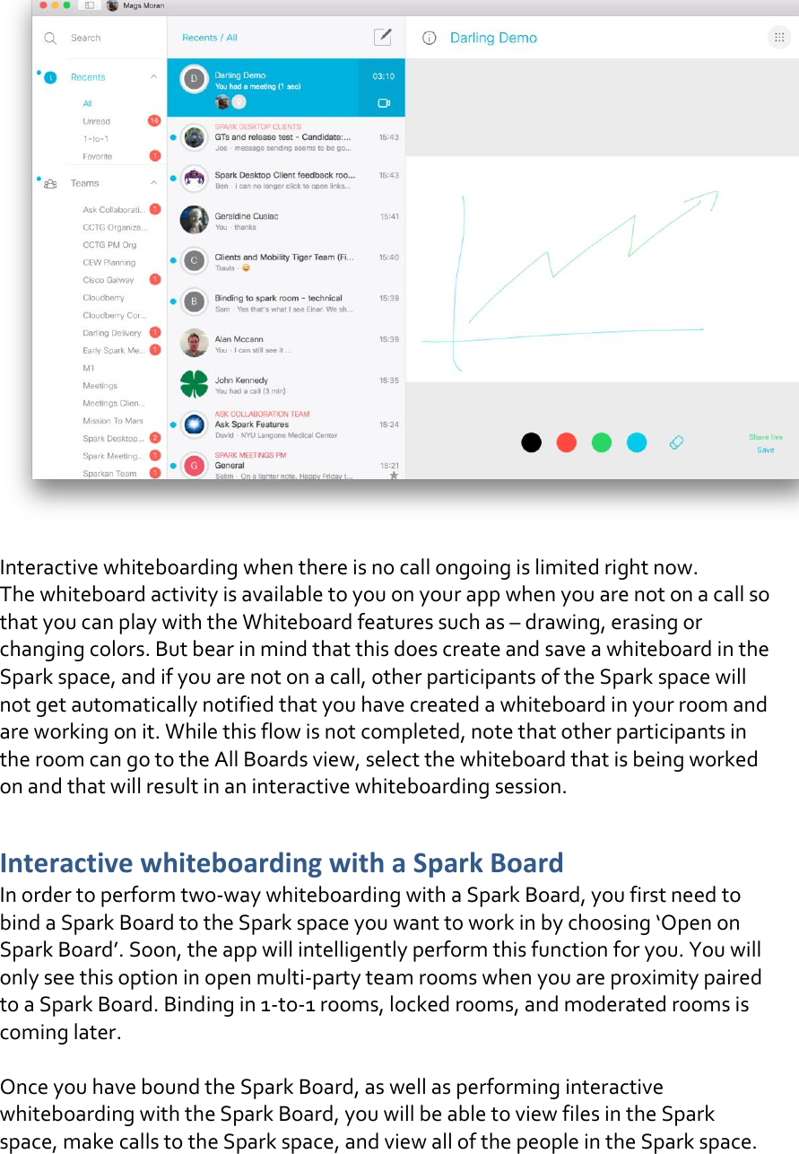   Interactive whiteboarding when there is no call ongoing is limited right now.  The whiteboard activity is available to you on your app when you are not on a call so that you can play with the Whiteboard features such as – drawing, erasing or changing colors. But bear in mind that this does create and save a whiteboard in the Spark space, and if you are not on a call, other participants of the Spark space will not get automatically notified that you have created a whiteboard in your room and are working on it. While this flow is not completed, note that other participants in the room can go to the All Boards view, select the whiteboard that is being worked on and that will result in an interactive whiteboarding session.  Interactive whiteboarding with a Spark Board In order to perform two-way whiteboarding with a Spark Board, you first need to bind a Spark Board to the Spark space you want to work in by choosing ‘Open on Spark Board’. Soon, the app will intelligently perform this function for you. You will only see this option in open multi-party team rooms when you are proximity paired to a Spark Board. Binding in 1-to-1 rooms, locked rooms, and moderated rooms is coming later.   Once you have bound the Spark Board, as well as performing interactive whiteboarding with the Spark Board, you will be able to view files in the Spark space, make calls to the Spark space, and view all of the people in the Spark space.   DRAFT
