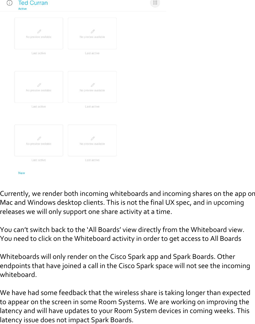   Currently, we render both incoming whiteboards and incoming shares on the app on Mac and Windows desktop clients. This is not the final UX spec, and in upcoming releases we will only support one share activity at a time.   You can’t switch back to the ‘All Boards’ view directly from the Whiteboard view. You need to click on the Whiteboard activity in order to get access to All Boards  Whiteboards will only render on the Cisco Spark app and Spark Boards. Other endpoints that have joined a call in the Cisco Spark space will not see the incoming whiteboard.     We have had some feedback that the wireless share is taking longer than expected to appear on the screen in some Room Systems. We are working on improving the latency and will have updates to your Room System devices in coming weeks. This latency issue does not impact Spark Boards.    DRAFT