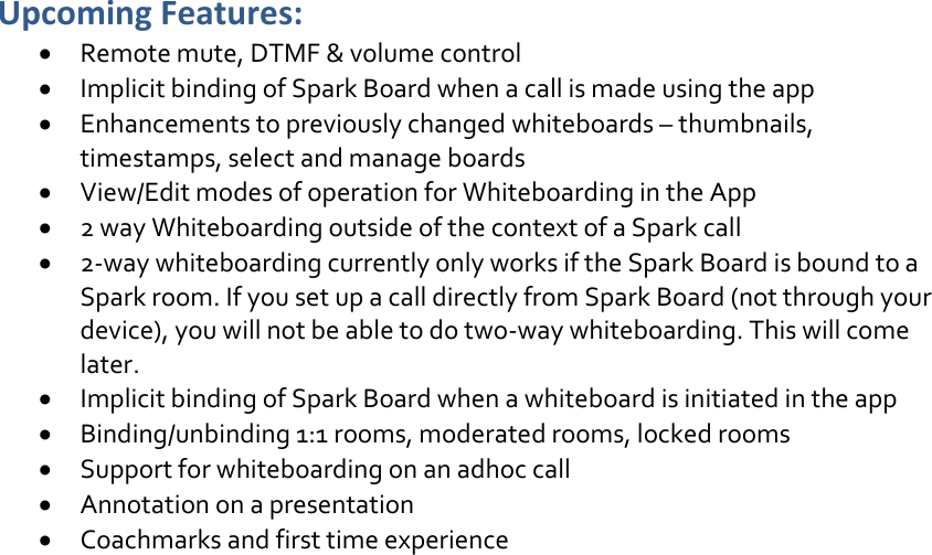 Upcoming Features:  Remote mute, DTMF &amp; volume control  Implicit binding of Spark Board when a call is made using the app  Enhancements to previously changed whiteboards – thumbnails, timestamps, select and manage boards  View/Edit modes of operation for Whiteboarding in the App  2 way Whiteboarding outside of the context of a Spark call  2-way whiteboarding currently only works if the Spark Board is bound to a Spark room. If you set up a call directly from Spark Board (not through your device), you will not be able to do two-way whiteboarding. This will come later.  Implicit binding of Spark Board when a whiteboard is initiated in the app  Binding/unbinding 1:1 rooms, moderated rooms, locked rooms  Support for whiteboarding on an adhoc call  Annotation on a presentation   Coachmarks and first time experience     DRAFT