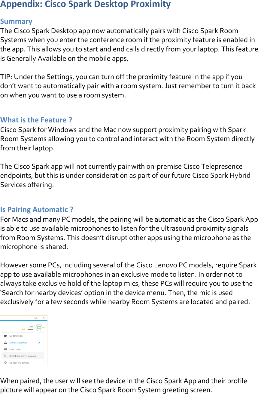 Appendix: Cisco Spark Desktop Proximity Summary The Cisco Spark Desktop app now automatically pairs with Cisco Spark Room Systems when you enter the conference room if the proximity feature is enabled in the app. This allows you to start and end calls directly from your laptop. This feature is Generally Available on the mobile apps.   TIP: Under the Settings, you can turn off the proximity feature in the app if you don’t want to automatically pair with a room system. Just remember to turn it back on when you want to use a room system.  What is the Feature ? Cisco Spark for Windows and the Mac now support proximity pairing with Spark Room Systems allowing you to control and interact with the Room System directly from their laptop.  The Cisco Spark app will not currently pair with on-premise Cisco Telepresence endpoints, but this is under consideration as part of our future Cisco Spark Hybrid Services offering.  Is Pairing Automatic ? For Macs and many PC models, the pairing will be automatic as the Cisco Spark App is able to use available microphones to listen for the ultrasound proximity signals from Room Systems. This doesn’t disrupt other apps using the microphone as the microphone is shared.  However some PCs, including several of the Cisco Lenovo PC models, require Spark app to use available microphones in an exclusive mode to listen. In order not to always take exclusive hold of the laptop mics, these PCs will require you to use the ‘Search for nearby devices’ option in the device menu. Then, the mic is used exclusively for a few seconds while nearby Room Systems are located and paired.    When paired, the user will see the device in the Cisco Spark App and their profile picture will appear on the Cisco Spark Room System greeting screen.   DRAFT