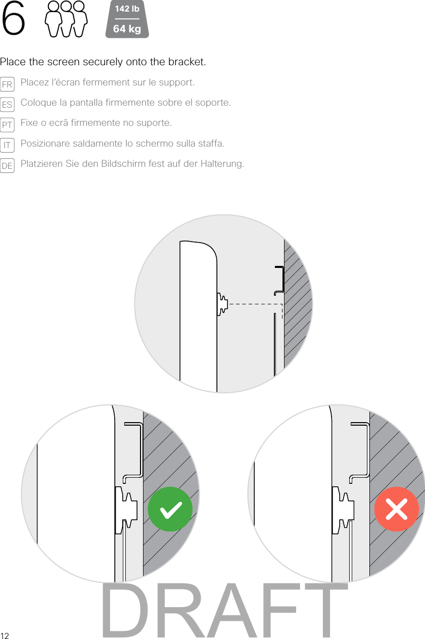 612Place the screen securely onto the bracket.FR Placez l’écran fermement sur le support. ES Coloque la pantalla firmemente sobre el soporte. PT Fixe o ecrã firmemente no suporte. IT Posizionare saldamente lo schermo sulla staffa.DE Platzieren Sie den Bildschirm fest auf der Halterung.64 kg142 lbDRAFT