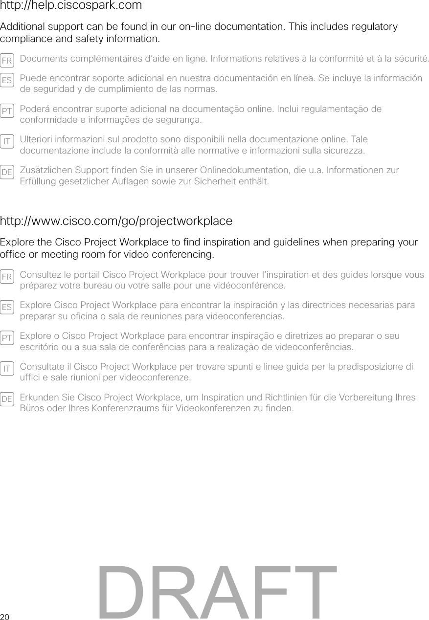 20http://help.ciscospark.comAdditional support can be found in our on-line documentation. This includes regulatory compliance and safety information.FR Documents complémentaires d’aide en ligne. Informations relatives à la conformité et à la sécurité.ES Puede encontrar soporte adicional en nuestra documentación en línea. Se incluye la información de seguridad y de cumplimiento de las normas.PT Poderá encontrar suporte adicional na documentação online. Inclui regulamentação de conformidade e informações de segurança.IT Ulteriori informazioni sul prodotto sono disponibili nella documentazione online. Tale documentazione include la conformità alle normative e informazioni sulla sicurezza.DE Zusätzlichen Support finden Sie in unserer Onlinedokumentation, die u.a. Informationen zur Erfüllung gesetzlicher Auflagen sowie zur Sicherheit enthält.http://www.cisco.com/go/projectworkplaceExplore the Cisco Project Workplace to find inspiration and guidelines when preparing your office or meeting room for video conferencing.FR Consultez le portail Cisco Project Workplace pour trouver l’inspiration et des guides lorsque vous préparez votre bureau ou votre salle pour une vidéoconférence.ES Explore Cisco Project Workplace para encontrar la inspiración y las directrices necesarias para preparar su oficina o sala de reuniones para videoconferencias.PT Explore o Cisco Project Workplace para encontrar inspiração e diretrizes ao preparar o seu escritório ou a sua sala de conferências para a realização de videoconferências.IT Consultate il Cisco Project Workplace per trovare spunti e linee guida per la predisposizione di uffici e sale riunioni per videoconferenze.DE Erkunden Sie Cisco Project Workplace, um Inspiration und Richtlinien für die Vorbereitung Ihres Büros oder Ihres Konferenzraums für Videokonferenzen zu finden.DRAFT