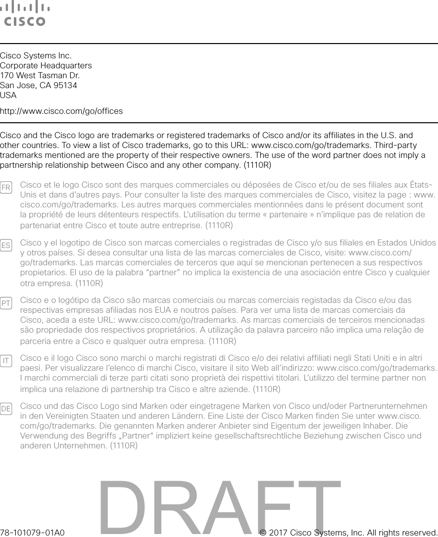 78-101079-01A0 © 2017 Cisco Systems, Inc. All rights reserved.Cisco Systems Inc. Corporate Headquarters 170 West Tasman Dr. San Jose, CA 95134 USAhttp://www.cisco.com/go/officesCisco and the Cisco logo are trademarks or registered trademarks of Cisco and/or its affiliates in the U.S. and other countries. To view a list of Cisco trademarks, go to this URL: www.cisco.com/go/trademarks. Third-party trademarks mentioned are the property of their respective owners. The use of the word partner does not imply a partnership relationship between Cisco and any other company. (1110R)FR Cisco et le logo Cisco sont des marques commerciales ou déposées de Cisco et/ou de ses filiales aux États-Unis et dans d’autres pays. Pour consulter la liste des marques commerciales de Cisco, visitez la page: www.cisco.com/go/trademarks. Les autres marques commerciales mentionnées dans le présent document sont la propriété de leurs détenteurs respectifs. L’utilisation du terme «partenaire» n’implique pas de relation de partenariat entre Cisco et toute autre entreprise. (1110R)ES Cisco y el logotipo de Cisco son marcas comerciales o registradas de Cisco y/o sus filiales en Estados Unidos y otros países. Si desea consultar una lista de las marcas comerciales de Cisco, visite: www.cisco.com/go/trademarks. Las marcas comerciales de terceros que aquí se mencionan pertenecen a sus respectivos propietarios. El uso de la palabra “partner” no implica la existencia de una asociación entre Cisco y cualquier ot r a em pres a. (1110 R)PT Cisco e o logótipo da Cisco são marcas comerciais ou marcas comerciais registadas da Cisco e/ou das respectivas empresas afiliadas nos EUA e noutros países. Para ver uma lista de marcas comerciais da Cisco, aceda a este URL: www.cisco.com/go/trademarks. As marcas comerciais de terceiros mencionadas são propriedade dos respectivos proprietários. A utilização da palavra parceiro não implica uma relação de parceria entre a Cisco e qualquer outra empresa. (1110R)IT Cisco e il logo Cisco sono marchi o marchi registrati di Cisco e/o dei relativi affiliati negli Stati Uniti e in altri paesi. Per visualizzare l’elenco di marchi Cisco, visitare il sito Web all’indirizzo: www.cisco.com/go/trademarks. I marchi commerciali di terze parti citati sono proprietà dei rispettivi titolari. L’utilizzo del termine partner non implica una relazione di partnership tra Cisco e altre aziende. (1110R)DE Cisco und das Cisco Logo sind Marken oder eingetragene Marken von Cisco und/oder Partnerunternehmen in den Vereinigten Staaten und anderen Ländern. Eine Liste der Cisco Marken finden Sie unter www.cisco.com/go/trademarks. Die genannten Marken anderer Anbieter sind Eigentum der jeweiligen Inhaber. Die Verwendung des Begriffs „Partner“ impliziert keine gesellschaftsrechtliche Beziehung zwischen Cisco und anderen Unternehmen. (1110R)DRAFT