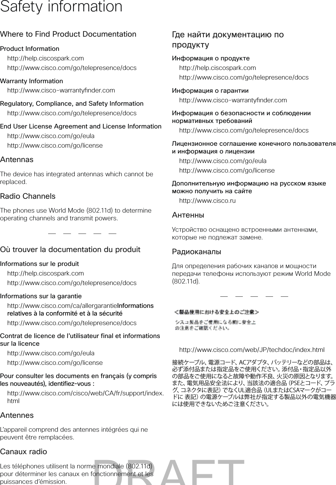Where to Find Product DocumentationProduct Informationhttp://help.ciscospark.comhttp://www.cisco.com/go/telepresence/docsWarranty Informationhttp://www.cisco-warrantynder.comRegulatory, Compliance, and Safety Informationhttp://www.cisco.com/go/telepresence/docsEnd User License Agreement and License Informationhttp://www.cisco.com/go/eulahttp://www.cisco.com/go/licenseAntennasThe device has integrated antennas which cannot be replaced.Radio ChannelsThe phones use World Mode (802.11d) to determine operating channels and transmit powers.Où trouver la documentation du produitInformations sur le produithttp://help.ciscospark.comhttp://www.cisco.com/go/telepresence/docsInformations sur la garantiehttp://www.cisco.com/ca/allergarantieInformations relatives à la conformité et à la sécuritéhttp://www.cisco.com/go/telepresence/docsContrat de licence de l’utilisateur final et informations sur la licencehttp://www.cisco.com/go/eulahttp://www.cisco.com/go/licensePour consulter les documents en français (y compris les nouveautés), identifiez-vous :http://www.cisco.com/cisco/web/CA/fr/support/index.htmlAntennesL’appareil comprend des antennes intégrées qui ne peuvent être remplacées.Canaux radioLes téléphones utilisent la norme mondiale (802.11d) pour déterminer les canaux en fonctionnement et les puissances d’émission.Где найти документацию по продуктуИнформация о продуктеhttp://help.ciscospark.comhttp://www.cisco.com/go/telepresence/docsИнформация о гарантииhttp://www.cisco-warrantynder.comИнформация о безопасности и соблюдении нормативных требованийhttp://www.cisco.com/go/telepresence/docsЛицензионное соглашение конечного пользователя и информация о лицензииhttp://www.cisco.com/go/eulahttp://www.cisco.com/go/licenseДополнительную информацию на русском языке можно получить на сайтеhttp://www.cisco.ruАнтенныУстройство оснащено встроенными антеннами, которые не подлежат замене.РадиоканалыДля определения рабочих каналов и мощности передачи телефоны используют режим World Mode (802.11d).http://www.cisco.com/web/JP/techdoc/index.html接 続 ケーブル、電 源コード、ACアダプタ、バッテリーなどの 部 品は、必ず添付品または指定品をご使用ください。添付品・指定品以外の部品をご使用になると故障や動作不良、火災の原因となります。また、電気用品安全法により、当該法の適合品(PSEとコード、プラグ、コネクタに表記)でなくUL適合品(ULまたはCSAマークがコードに 表記)の電源ケーブルは弊社が指定する製品以外の電気機器には使用できないためご注意ください。Safety informationDRAFT