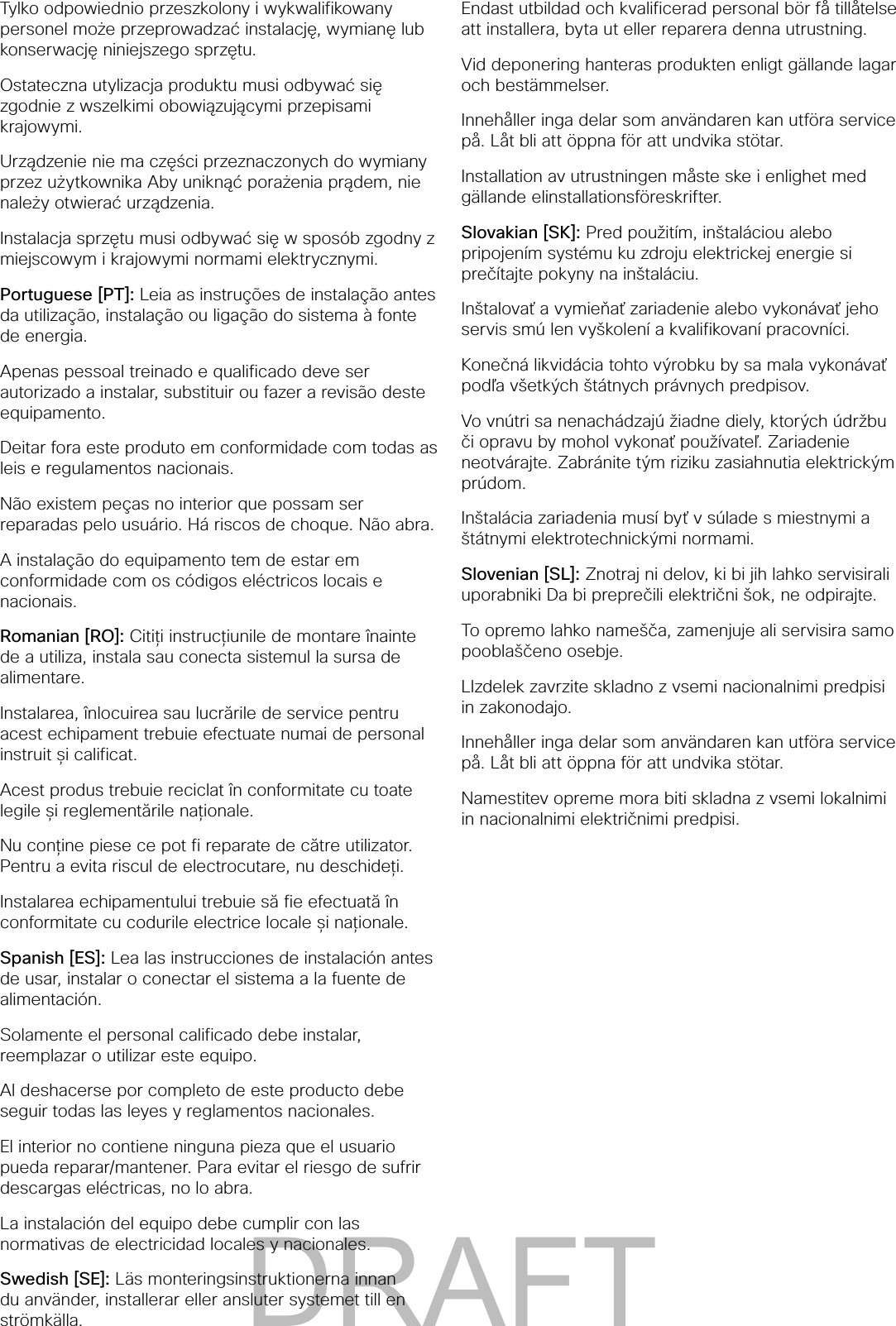 Tylko odpowiednio przeszkolony i wykwalifikowany personel może przeprowadzać instalację, wymianę lub konserwację niniejszego sprzętu.Ostateczna utylizacja produktu musi odbywać się zgodnie z wszelkimi obowiązującymi przepisami krajowymi.Urządzenie nie ma części przeznaczonych do wymiany przez użytkownika Aby uniknąć porażenia prądem, nie należy otwierać urządzenia.Instalacja sprzętu musi odbywać się w sposób zgodny z miejscowym i krajowymi normami elektrycznymi.Portuguese [PT]: Leia as instruções de instalação antes da utilização, instalação ou ligação do sistema à fonte de energia.Apenas pessoal treinado e qualificado deve ser autorizado a instalar, substituir ou fazer a revisão deste equipamento.Deitar fora este produto em conformidade com todas as leis e regulamentos nacionais.Não existem peças no interior que possam ser reparadas pelo usuário. Há riscos de choque. Não abra.A instalação do equipamento tem de estar em conformidade com os códigos eléctricos locais e nacionais.Romanian [RO]: Citiți instrucțiunile de montare înainte de a utiliza, instala sau conecta sistemul la sursa de alimentare.Instalarea, înlocuirea sau lucrările de service pentru acest echipament trebuie efectuate numai de personal instruit și calificat.Acest produs trebuie reciclat în conformitate cu toate legile și reglementările naționale.Nu conține piese ce pot fi reparate de către utilizator. Pentru a evita riscul de electrocutare, nu deschideți.Instalarea echipamentului trebuie să fie efectuată în conformitate cu codurile electrice locale și naționale.Spanish [ES]: Lea las instrucciones de instalación antes de usar, instalar o conectar el sistema a la fuente de alimentación.Solamente el personal calificado debe instalar, reemplazar o utilizar este equipo.Al deshacerse por completo de este producto debe seguir todas las leyes y reglamentos nacionales.El interior no contiene ninguna pieza que el usuario pueda reparar/mantener. Para evitar el riesgo de sufrir descargas eléctricas, no lo abra.La instalación del equipo debe cumplir con las normativas de electricidad locales y nacionales.Swedish [SE]: Läs monteringsinstruktionerna innan du använder, installerar eller ansluter systemet till en strömkälla.Endast utbildad och kvalificerad personal bör få tillåtelse att installera, byta ut eller reparera denna utrustning.Vid deponering hanteras produkten enligt gällande lagar och bestämmelser.Innehåller inga delar som användaren kan utföra service på. Låt bli att öppna för att undvika stötar.Installation av utrustningen måste ske i enlighet med gällande elinstallationsföreskrifter.Slovakian [SK]: Pred použitím, inštaláciou alebo pripojením systému ku zdroju elektrickej energie si prečítajte pokyny na inštaláciu.Inštalovať a vymieňať zariadenie alebo vykonávať jeho servis smú len vyškolení a kvalifikovaní pracovníci.Konečná likvidácia tohto výrobku by sa mala vykonávať podľa všetkých štátnych právnych predpisov.Vo vnútri sa nenachádzajú žiadne diely, ktorých údržbu či opravu by mohol vykonať používateľ. Zariadenie neotvárajte. Zabránite tým riziku zasiahnutia elektrickým prúdom.Inštalácia zariadenia musí byť v súlade s miestnymi a štátnymi elektrotechnickými normami.Slovenian [SL]: Znotraj ni delov, ki bi jih lahko servisirali uporabniki Da bi preprečili električni šok, ne odpirajte.To opremo lahko namešča, zamenjuje ali servisira samo pooblaščeno osebje.LIzdelek zavrzite skladno z vsemi nacionalnimi predpisi in zakonodajo.Innehåller inga delar som användaren kan utföra service på. Låt bli att öppna för att undvika stötar.Namestitev opreme mora biti skladna z vsemi lokalnimi in nacionalnimi električnimi predpisi. DRAFT