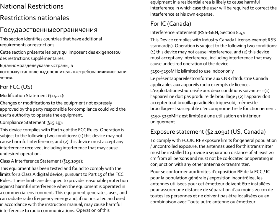 NationalRestrictionsRestrictionsnationalesГосударственныеограниченияThissectionidentifiescountriesthathaveadditionalrequirementsorrestrictions.Cettesectionprésentelespaysquiimposentdesexigencesoudesrestrictionssupplémentaires.Вданномразделеуказаныстраны,вкоторыхустановленыдополнительныетребованияилиограничения.ForFCC(US)ModificationStatement(§15.21):Changesormodificationstotheequipmentnotexpresslyapprovedbythepartyresponsibleforcompliancecouldvoidtheuser’sauthoritytooperatetheequipment.ComplianceStatement(§15.19):ThisdevicecomplieswithPart15oftheFCCRules.Operationissubjecttothefollowingtwoconditions:(1)thisdevicemaynotcauseharmfulinterference,and(2)thisdevicemustacceptanyinterferencereceived,includinginterferencethatmaycauseundesiredoperation.ClassAInterferenceStatement(§15.105a):ThisequipmenthasbeentestedandfoundtocomplywiththelimitsforaClassAdigitaldevice,pursuanttoPart15oftheFCCRules.Theselimitsaredesignedtoprovidereasonableprotectionagainstharmfulinterferencewhentheequipmentisoperatedinacommercialenvironment.Thisequipmentgenerates,uses,andcanradiateradiofrequencyenergyand,ifnotinstalledandusedinaccordancewiththeinstructionmanual,maycauseharmfulinterferencetoradiocommunications.Operationofthisequipmentinaresidentialareaislikelytocauseharmfulinterferenceinwhichcasetheuserwillberequiredtocorrecttheinterferenceathisownexpense.ForIC(Canada)InterferenceStatement(RSS‐GEN,Section8.4):ThisDevicecomplieswithIndustryCanadaLicense‐exemptRSSstandard(s).Operationissubjecttothefollowingtwoconditions:(1)thisdevicemaynotcauseinterference,and(2)thisdevicemustacceptanyinterference,includinginterferencethatmaycauseundesiredoperationofthedevice.5150‐5250MHzislimitedtouseindooronlyLeprésentappareilestconformeauxCNRd’IndustrieCanadaapplicablesauxappareilsradioexemptsdelicence.L’exploitationestautoriséeauxdeuxconditionssuivantes:(1)l’appareilnedoitpasproduiredebrouillage;(2)l’appareildoitacceptertoutbrouillageradioélectriquesubi,mêmesilebrouillageestsusceptibled’encompromettrelefonctionnement.5150‐5250MHzestlimitéeàuneutilisationenintérieuruniquement.Exposurestatement(§2.1091)(US,Canada)TocomplywithFCC/ICRFexposurelimitsforgeneralpopulation/uncontrolledexposure,theantennasusedforthistransmittermustbeinstalledtoprovideaseparationdistanceofatleast20cmfromallpersonsandmustnotbeco‐locatedoroperatinginconjunctionwithanyotherantennaortransmitter.Pourseconformerauxlimitesd'expositionRFdelaFCC/ICpourlapopulationgénérale/expositionincontrôlée,lesantennesutiliséespourcetémetteurdoiventêtreinstalléespourassurerunedistancedeséparationd'aumoins20cmdetouteslespersonnesetnedoiventpasêtrelocaliséesouencombinaisonavecTouteautreantenneouémetteur.