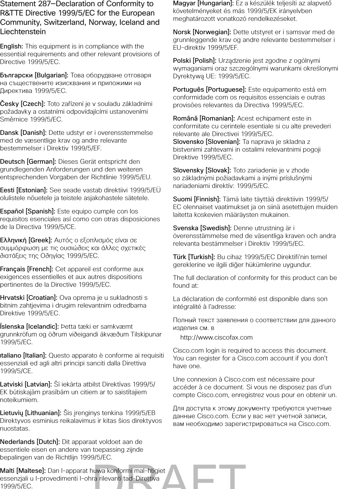 Statement 287—Declaration of Conformity to R&amp;TTE Directive 1999/5/EC for the European Community, Switzerland, Norway, Iceland and LiechtensteinEnglish: This equipment is in compliance with the essential requirements and other relevant provisions of Directive 1999/5/EC.Български [Bulgarian]: Това оборудване отговаря на съществените изисквания и приложими на Директива 1999/5/EC.Česky [Czech]: Toto zařízení je v souladu základními požadavky a ostatními odpovídajícími ustanoveními Směrnice 1999/5/EC.Dansk [Danish]: Dette udstyr er i overensstemmelse med de væsentlige krav og andre relevante bestemmelser i Direktiv 1999/5/EF.Deutsch [German]: Dieses Gerät entspricht den grundlegenden Anforderungen und den weiteren entsprechenden Vorgaben der Richtlinie 1999/5/EU.Eesti [Estonian]: See seade vastab direktiivi 1999/5/EÜ olulistele nõuetele ja teistele asjakohastele sätetele.Español [Spanish]: Este equipo cumple con los requisitos esenciales así como con otras disposiciones de la Directiva 1999/5/CE.Ελληνική [Greek]: Αυτός ο εξοπλισμός είναι σε συμμόρφωση με τις ουσιώδεις και άλλες σχετικές διατάξεις της Οδηγίας 1999/5/EC.Français [French]: Cet appareil est conforme aux exigences essentielles et aux autres dispositions pertinentes de la Directive 1999/5/EC.Hrvatski [Croatian]: Ova oprema je u sukladnosti s bitnim zahtjevima i drugim relevantnim odredbama Direktive 1999/5/EC.Íslenska [Icelandic]: Þetta tæki er samkvæmt grunnkröfum og öðrum viðeigandi ákvæðum Tilskipunar 1999/5/EC.Italiano [Italian]: Questo apparato è conforme ai requisiti essenziali ed agli altri principi sanciti dalla Direttiva 1999/5/CE.Latviski [Latvian]: Šī iekārta atbilst Direktīvas 1999/5/EK būtiskajām prasībām un citiem ar to saistītajiem noteikumiem. Lietuvių [Lithuanian]: Šis įrenginys tenkina 1999/5/EB Direktyvos esminius reikalavimus ir kitas šios direktyvos nuostatas. Nederlands [Dutch]: Dit apparaat voldoet aan de essentiele eisen en andere van toepassing zijnde bepalingen van de Richtlijn 1999/5/EC.Malti [Maltese]: Dan l-apparat huwa konformi mal-htigiet essenzjali u l-provedimenti l-ohra rilevanti tad-Direttiva 1999/5/EC.Magyar [Hungarian]: Ez a készülék teljesíti az alapvető követelményeket és más 1999/5/EK irányelvben meghatározott vonatkozó rendelkezéseket.Norsk [Norwegian]: Dette utstyret er i samsvar med de grunnleggende krav og andre relevante bestemmelser i EU-direktiv 1999/5/EF.Polski [Polish]: Urządzenie jest zgodne z ogólnymi wymaganiami oraz szczególnymi warunkami określonymi Dyrektywą UE: 1999/5/EC.Português [Portuguese]: Este equipamento está em conformidade com os requisitos essenciais e outras provisões relevantes da Directiva 1999/5/EC.Română [Romanian]: Acest echipament este in conformitate cu cerintele esentiale si cu alte prevederi relevante ale Directivei 1999/5/EC. Slovensko [Slovenian]: Ta naprava je skladna z bistvenimi zahtevami in ostalimi relevantnimi pogoji Direktive 1999/5/EC.Slovensky [Slovak]: Toto zariadenie je v zhode so základnými požiadavkami a inými príslušnými nariadeniami direktív: 1999/5/EC.Suomi [Finnish]: Tämä laite täyttää direktiivin 1999/5/EC olennaiset vaatimukset ja on siinä asetettujen muiden laitetta koskevien määräysten mukainen. Svenska [Swedish]: Denne utrustning är i överensstämmelse med de väsentliga kraven och andra relevanta bestämmelser i Direktiv 1999/5/EC.Türk [Turkish]: Bu cihaz 1999/5/EC Direktifi’nin temel gereklerine ve ilgili diğer hükümlerine uygundur.The full declaration of conformity for this product can be found at:La déclaration de conformité est disponible dans son intégralité à l’adresse:Полный текст заявления о соответствии для данного изделия см. вhttp://www.ciscofax.comCisco.com login is required to access this document. You can register for a Cisco.com account if you don’t have one.Une connexion à Cisco.com est nécessaire pour accéder à ce document. Si vous ne disposez pas d’un compte Cisco.com, enregistrez vous pour en obtenir un.Для доступа к этому документу требуются учетные данные Cisco.com. Если у вас нет учетной записи, вам необходимо зарегистрироваться на Cisco.com. DRAFT