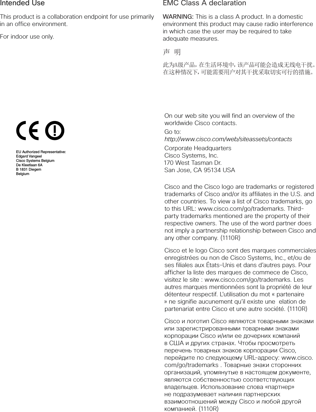 Intended UseThis product is a collaboration endpoint for use primarily in an office environment.For indoor use only.EMC Class A declarationWARNING: This is a class A product. In a domestic environment this product may cause radio interference in which case the user may be required to take adequate measures.声 明此为A级产品,在生活环境中,该产品可能会造成无线电干扰。在这种情况下,可能需要用户对其干扰采取切实可行的措施。On our web site you will find an overview of the worldwide Cisco contacts.Go to: http://www.cisco.com/web/siteassets/contactsCorporate HeadquartersCisco Systems, Inc.170 West Tasman Dr.San Jose, CA 95134 USACisco and the Cisco logo are trademarks or registered trademarks of Cisco and/or its affiliates in the U.S. and other countries. To view a list of Cisco trademarks, go to this URL: www.cisco.com/go/trademarks. Third-party trademarks mentioned are the property of their respective owners. The use of the word partner does not imply a partnership relationship between Cisco and any other company. (1110R)Cisco et le logo Cisco sont des marques commerciales enregistrées ou non de Cisco Systems, Inc., et/ou de ses filiales aux États-Unis et dans d’autres pays. Pour afficher la liste des marques de commece de Cisco, visitez le site : www.cisco.com/go/trademarks. Les autres marques mentionnées sont la propriété de leur détenteur respectif. L’utilisation du mot « partenaire » ne signifie aucunement qu’il existe une elation de partenariat entre Cisco et une autre société. (1110R)Cisco и логотип Cisco являются товарными знаками или зарегистрированными товарными знаками корпорации Cisco и/или ее дочерних компаний в США и других странах. Чтобы просмотреть перечень товарных знаков корпорации Cisco, перейдите по следующему URL-адресу: www.cisco.com/go/trademarks . Товарные знаки сторонних организаций, упомянутые в настоящем документе, являются собственностью соответствующих владельцев. Использование слова «партнер» не подразумевает наличия партнерских взаимоотношений между Cisco и любой другой комп ан ие й. (1110 R)Americas Headquarters:Cisco Systems, Inc., 170 West Tasman Drive, San Jose, CA 95134-1706 USA Notice: Please Read for Important Information About Your DeviceThe Cisco End User License Agreement (EULA) governs use of this device and accompanying software.http://www.cisco.com/go/eulaRegulatory Compliance and Safety Information (RCSI)http://www.cisco.com/go/rcsi-cdceCisco One-Year Limited Hardware Warranty Termshttp://www.cisco.com/go/hwwarrantyCisco Desktop Collaboration Experience Documentationhttp://www.cisco.com/en/US/products/ps12956/tsd_products_support_series_home.htmlCE MARK with Name and Address of EU Authorized Representative330262EU Authorized Representative:Edgard VangeelCisco Systems BelgiumDe Kleetlaan 6AB 1831 DiegemBelgiumAmericas Headquarters:Cisco Systems, Inc., 170 West Tasman Drive, San Jose, CA 95134-1706 USA Notice: Please Read for Important Information About Your DeviceThe Cisco End User License Agreement (EULA) governs use of this device and accompanying software.http://www.cisco.com/go/eulaRegulatory Compliance and Safety Information (RCSI)http://www.cisco.com/go/rcsi-cdceCisco One-Year Limited Hardware Warranty Termshttp://www.cisco.com/go/hwwarrantyCisco Desktop Collaboration Experience Documentationhttp://www.cisco.com/en/US/products/ps12956/tsd_products_support_series_home.htmlCE MARK with Name and Address of EU Authorized Representative330262EU Authorized Representative:Edgard VangeelCisco Systems BelgiumDe Kleetlaan 6AB 1831 DiegemBelgiumDRAFT