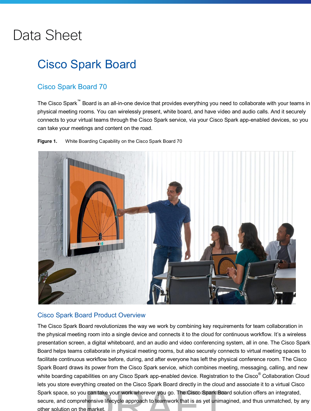 Cisco Spark Board Cisco Spark Board 70 The Cisco Spark™ Board is an all-in-one device that provides everything you need to collaborate with your teams inphysical meeting rooms. You can wirelessly present, white board, and have video and audio calls. And it securely connects to your virtual teams through the Cisco Spark service, via your Cisco Spark app-enabled devices, so you can take your meetings and content on the road. Figure 1. White Boarding Capability on the Cisco Spark Board 70 Cisco Spark Board Product Overview The Cisco Spark Board revolutionizes the way we work by combining key requirements for team collaboration in the physical meeting room into a single device and connects it to the cloud for continuous workflow. It’s a wireless presentation screen, a digital whiteboard, and an audio and video conferencing system, all in one. The Cisco Spark Board helps teams collaborate in physical meeting rooms, but also securely connects to virtual meeting spaces to facilitate continuous workflow before, during, and after everyone has left the physical conference room. The Cisco Spark Board draws its power from the Cisco Spark service, which combines meeting, messaging, calling, and new white boarding capabilities on any Cisco Spark app-enabled device. Registration to the Cisco® Collaboration Cloudlets you store everything created on the Cisco Spark Board directly in the cloud and associate it to a virtual Cisco Spark space, so you can take your work wherever you go. The Cisco Spark Board solution offers an integrated, secure, and comprehensive lifecycle approach to teamwork that is as yet unimagined, and thus unmatched, by any other solution on the market. Data SheetDRAFT