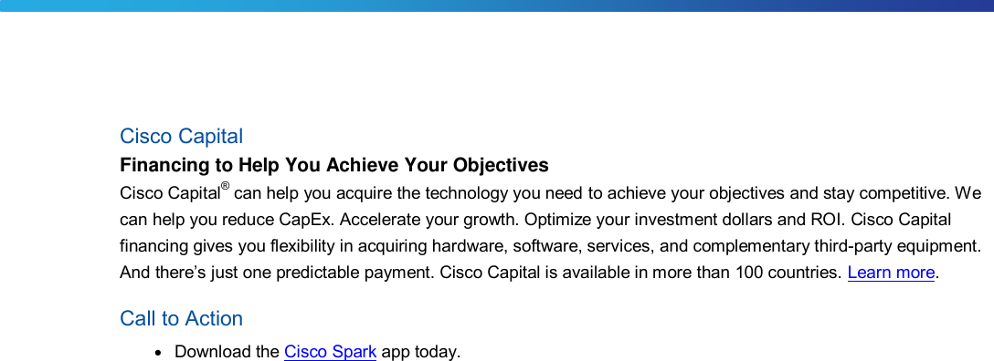 Cisco Capital Financing to Help You Achieve Your Objectives Cisco Capital® can help you acquire the technology you need to achieve your objectives and stay competitive. Wecan help you reduce CapEx. Accelerate your growth. Optimize your investment dollars and ROI. Cisco Capital financing gives you flexibility in acquiring hardware, software, services, and complementary third-party equipment. And there’s just one predictable payment. Cisco Capital is available in more than 100 countries. Learn more. Call to Action ●Download the Cisco Spark app today.DRAFT