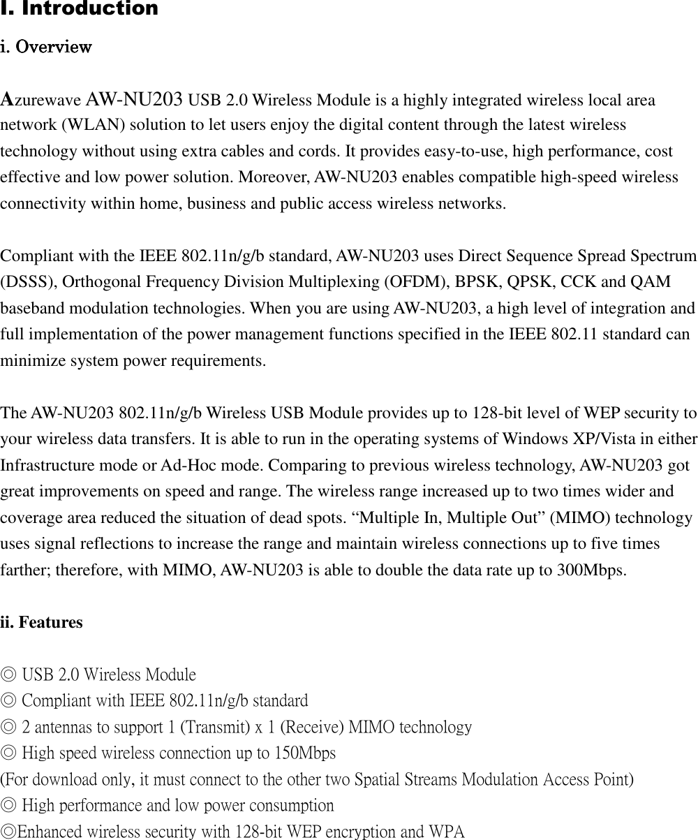 I. Introduction iiii. Overview. Overview. Overview. Overview Azurewave AW-NU203 USB 2.0 Wireless Module is a highly integrated wireless local area network (WLAN) solution to let users enjoy the digital content through the latest wireless technology without using extra cables and cords. It provides easy-to-use, high performance, cost effective and low power solution. Moreover, AW-NU203 enables compatible high-speed wireless connectivity within home, business and public access wireless networks. Compliant with the IEEE 802.11n/g/b standard, AW-NU203 uses Direct Sequence Spread Spectrum (DSSS), Orthogonal Frequency Division Multiplexing (OFDM), BPSK, QPSK, CCK and QAM baseband modulation technologies. When you are using AW-NU203, a high level of integration and full implementation of the power management functions specified in the IEEE 802.11 standard can minimize system power requirements. The AW-NU203 802.11n/g/b Wireless USB Module provides up to 128-bit level of WEP security to your wireless data transfers. It is able to run in the operating systems of Windows XP/Vista in either Infrastructure mode or Ad-Hoc mode. Comparing to previous wireless technology, AW-NU203 got great improvements on speed and range. The wireless range increased up to two times wider and coverage area reduced the situation of dead spots. “Multiple In, Multiple Out” (MIMO) technology uses signal reflections to increase the range and maintain wireless connections up to five times farther; therefore, with MIMO, AW-NU203 is able to double the data rate up to 300Mbps. ii. Features ◎ USB 2.0 Wireless Module ◎ Compliant with IEEE 802.11n/g/b standard ◎ 2 antennas to support 1 (Transmit) x 1 (Receive) MIMO technology ◎ High speed wireless connection up to 150Mbps (For download only, it must connect to the other two Spatial Streams Modulation Access Point) ◎ High performance and low power consumption ◎Enhanced wireless security with 128-bit WEP encryption and WPA