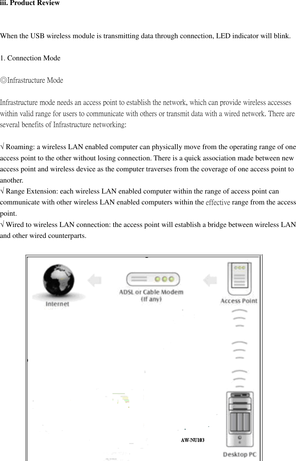 iii. Product Review When the USB wireless module is transmitting data through connection, LED indicator will blink. 1. Connection Mode ◎Infrastructure Mode Infrastructure mode needs an access point to establish the network, which can provide wireless accesses within valid range for users to communicate with others or transmit data with a wired network. There are several benefits of Infrastructure networking: √ Roaming: a wireless LAN enabled computer can physically move from the operating range of one access point to the other without losing connection. There is a quick association made between new access point and wireless device as the computer traverses from the coverage of one access point to another. √ Range Extension: each wireless LAN enabled computer within the range of access point can communicate with other wireless LAN enabled computers within the effective range from the access point. √ Wired to wireless LAN connection: the access point will establish a bridge between wireless LAN and other wired counterparts.