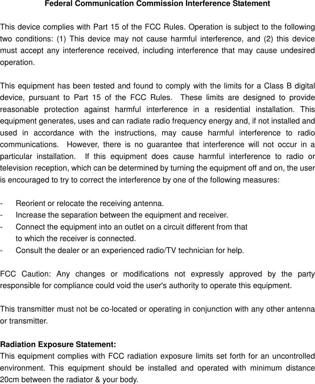 Federal Communication Commission Interference Statement This device complies with Part 15 of the FCC Rules. Operation is subject to the following two conditions: (1) This device may not cause harmful interference, and (2) this device must accept any interference received, including interference that may cause undesired operation. This equipment has been tested and found to comply with the limits for a Class B digital device, pursuant to Part 15 of the FCC Rules. These limits are designed to provide reasonable protection against harmful interference in a residential installation. This equipment generates, uses and can radiate radio frequency energy and, if not installed and used in accordance with the instructions, may cause harmful interference to radio communications. However, there is no guarantee that interference will not occur in a particular installation. If this equipment does cause harmful interference to radio or television reception, which can be determined by turning the equipment off and on, the user is encouraged to try to correct the interference by one of the following measures: - Reorient or relocate the receiving antenna. - Increase the separation between the equipment and receiver. - Connect the equipment into an outlet on a circuit different from that to which the receiver is connected. - Consult the dealer or an experienced radio/TV technician for help. FCC Caution: Any changes or modifications not expressly approved by the party responsible for compliance could void the user's authority to operate this equipment. This transmitter must not be co-located or operating in conjunction with any other antenna or transmitter. Radiation Exposure Statement: This equipment complies with FCC radiation exposure limits set forth for an uncontrolled environment. This equipment should be installed and operated with minimum distance 20cm between the radiator & your body.