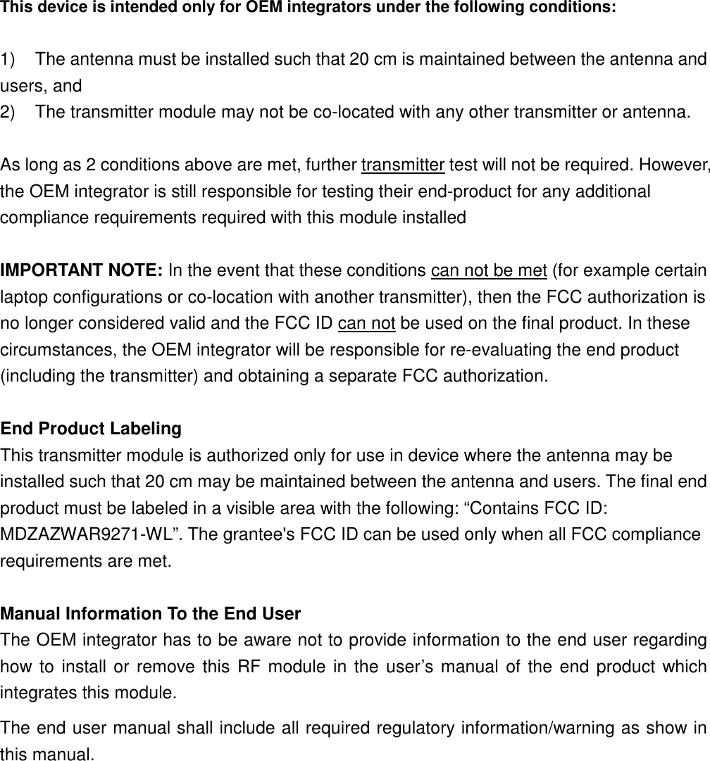 This device is intended only for OEM integrators under the following conditions: 1) The antenna must be installed such that 20 cm is maintained between the antenna and users, and 2) The transmitter module may not be co-located with any other transmitter or antenna. As long as 2 conditions above are met, further transmitter test will not be required. However, the OEM integrator is still responsible for testing their end-product for any additional compliance requirements required with this module installed IMPORTANT NOTE: In the event that these conditions can not be met (for example certain laptop configurations or co-location with another transmitter), then the FCC authorization is no longer considered valid and the FCC ID can not be used on the final product. In these circumstances, the OEM integrator will be responsible for re-evaluating the end product (including the transmitter) and obtaining a separate FCC authorization. End Product Labeling This transmitter module is authorized only for use in device where the antenna may be installed such that 20 cm may be maintained between the antenna and users. The final end product must be labeled in a visible area with the following: “Contains FCC ID: MDZAZWAR9271-WL”. The grantee's FCC ID can be used only when all FCC compliance requirements are met. Manual Information To the End User The OEM integrator has to be aware not to provide information to the end user regarding how to install or remove this RF module in the user’s manual of the end product which integrates this module. The end user manual shall include all required regulatory information/warning as show in this manual.