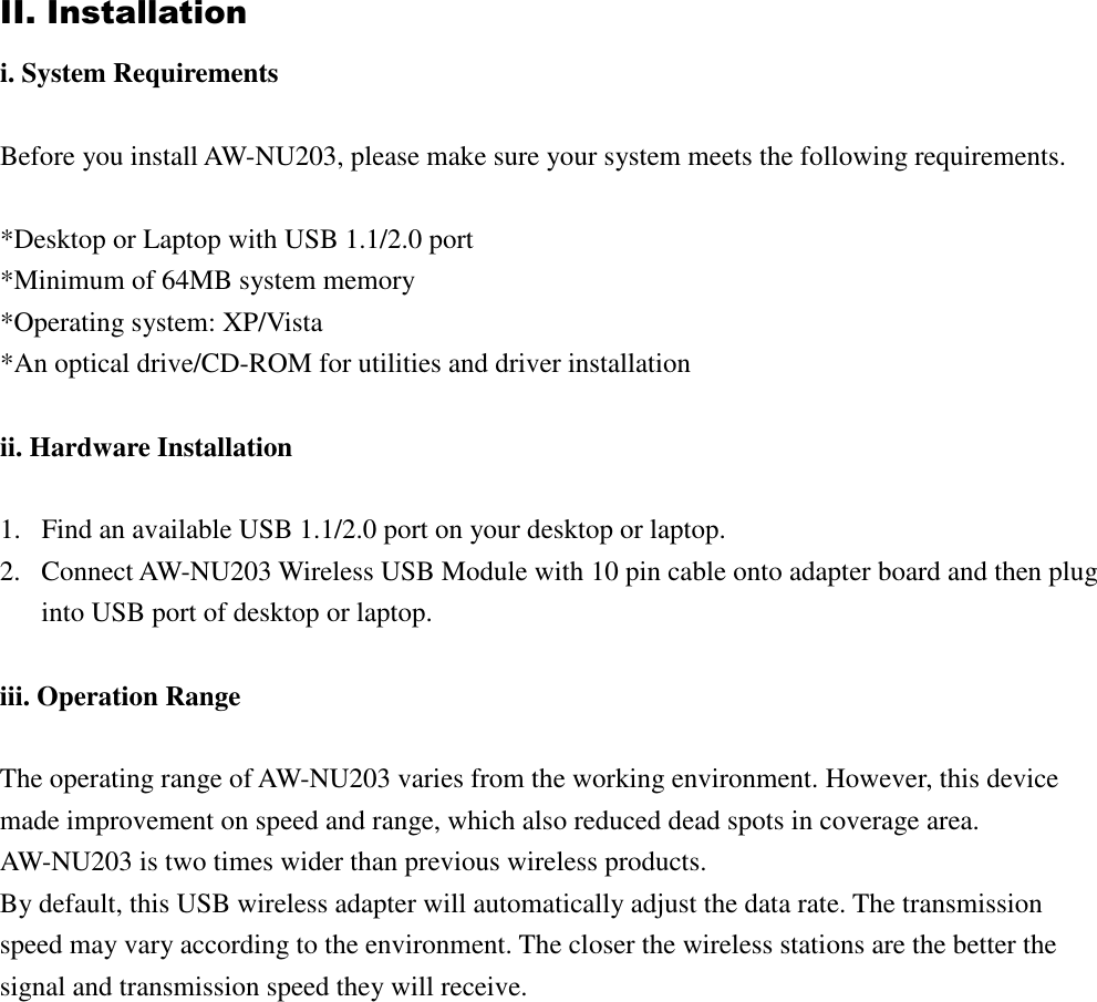 II. Installation i. System Requirements Before you install AW-NU203, please make sure your system meets the following requirements. *Desktop or Laptop with USB 1.1/2.0 port *Minimum of 64MB system memory *Operating system: XP/Vista *An optical drive/CD-ROM for utilities and driver installation ii. Hardware Installation 1. Find an available USB 1.1/2.0 port on your desktop or laptop. 2. Connect AW-NU203 Wireless USB Module with 10 pin cable onto adapter board and then plug into USB port of desktop or laptop. iii. Operation Range The operating range of AW-NU203 varies from the working environment. However, this device made improvement on speed and range, which also reduced dead spots in coverage area. AW-NU203 is two times wider than previous wireless products. By default, this USB wireless adapter will automatically adjust the data rate. The transmission speed may vary according to the environment. The closer the wireless stations are the better the signal and transmission speed they will receive.