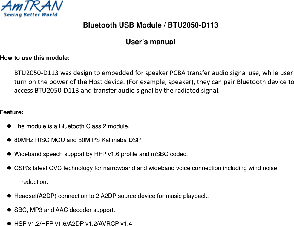  Bluetooth USB Module / BTU2050-D113 User’s manual How to use this module:  BTU2050‐D113wasdesigntoembeddedforspeakerPCBAtransferaudiosignaluse,whileuserturnonthepoweroftheHostdevice.(Forexample,speaker),theycanpairBluetoothdevicetoaccessBTU2050‐D113andtransferaudiosignalbytheradiatedsignal.  Feature:   The module is a Bluetooth Class 2 module.   80MHz RISC MCU and 80MIPS Kalimaba DSP   Wideband speech support by HFP v1.6 profile and mSBC codec.   CSR’s latest CVC technology for narrowband and wideband voice connection including wind noise reduction.   Headset(A2DP) connection to 2 A2DP source device for music playback.   SBC, MP3 and AAC decoder support.   HSP v1.2/HFP v1.6/A2DP v1.2/AVRCP v1.4   