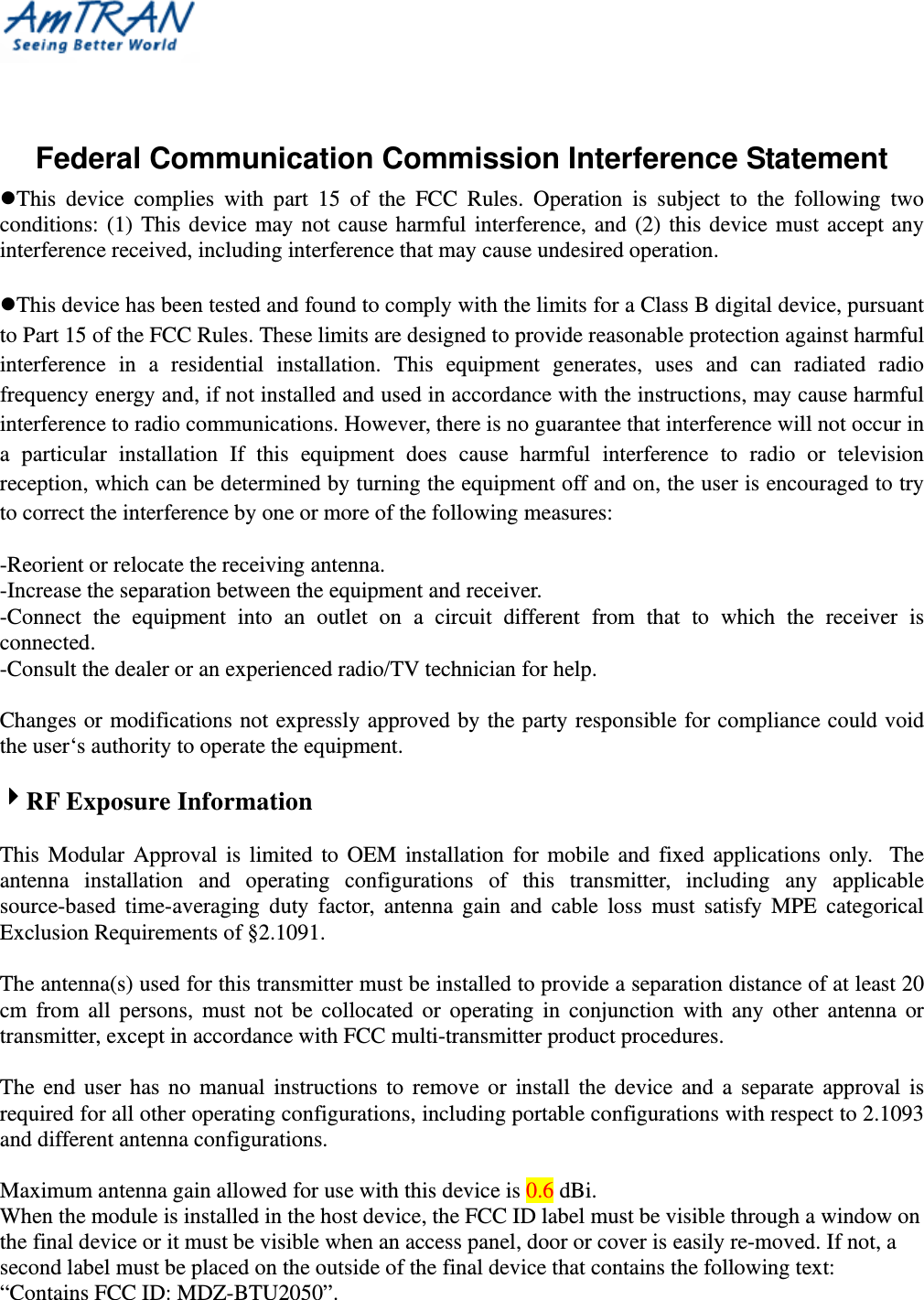    Federal Communication Commission Interference Statement This device complies with part 15 of the FCC Rules. Operation is subject to the following two conditions: (1) This device may not cause harmful interference, and (2) this device must accept any interference received, including interference that may cause undesired operation.  This device has been tested and found to comply with the limits for a Class B digital device, pursuant to Part 15 of the FCC Rules. These limits are designed to provide reasonable protection against harmful interference in a residential installation. This equipment generates, uses and can radiated radio frequency energy and, if not installed and used in accordance with the instructions, may cause harmful interference to radio communications. However, there is no guarantee that interference will not occur in a particular installation If this equipment does cause harmful interference to radio or television reception, which can be determined by turning the equipment off and on, the user is encouraged to try to correct the interference by one or more of the following measures:  -Reorient or relocate the receiving antenna. -Increase the separation between the equipment and receiver. -Connect the equipment into an outlet on a circuit different from that to which the receiver is connected. -Consult the dealer or an experienced radio/TV technician for help.  Changes or modifications not expressly approved by the party responsible for compliance could void the user‘s authority to operate the equipment.  RF Exposure Information  This Modular Approval is limited to OEM installation for mobile and fixed applications only.  The antenna installation and operating configurations of this transmitter, including any applicable source-based time-averaging duty factor, antenna gain and cable loss must satisfy MPE categorical Exclusion Requirements of §2.1091.    The antenna(s) used for this transmitter must be installed to provide a separation distance of at least 20 cm from all persons, must not be collocated or operating in conjunction with any other antenna or transmitter, except in accordance with FCC multi-transmitter product procedures.   The end user has no manual instructions to remove or install the device and a separate approval is required for all other operating configurations, including portable configurations with respect to 2.1093 and different antenna configurations.  Maximum antenna gain allowed for use with this device is 0.6 dBi. When the module is installed in the host device, the FCC ID label must be visible through a window on the final device or it must be visible when an access panel, door or cover is easily re-moved. If not, a second label must be placed on the outside of the final device that contains the following text: “Contains FCC ID: MDZ-BTU2050”. 