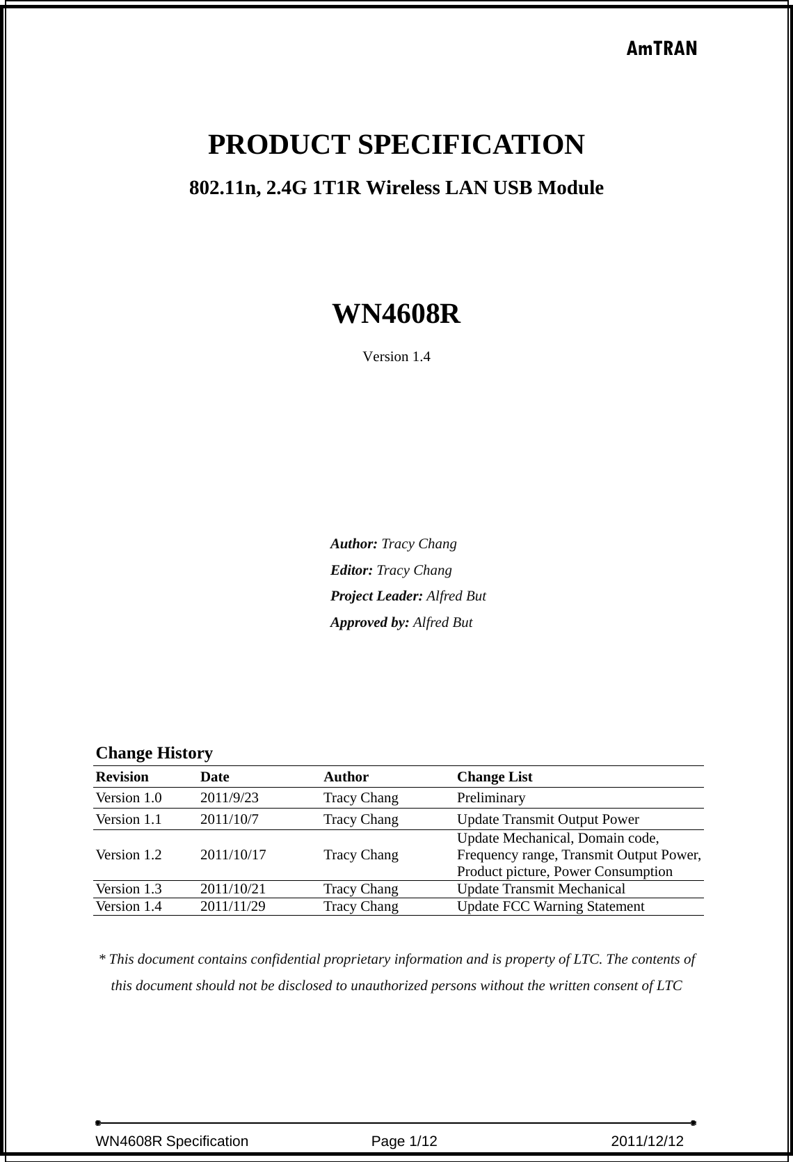 AmTRAN  WN4608R Specification                 Page 1/12                         2011/12/12   PRODUCT SPECIFICATION 802.11n, 2.4G 1T1R Wireless LAN USB Module    WN4608R Version 1.4       Author: Tracy Chang Editor: Tracy Chang Project Leader: Alfred But Approved by: Alfred But     Change History Revision Date  Author  Change List Version 1.0  2011/9/23  Tracy Chang  Preliminary Version 1.1  2011/10/7  Tracy Chang  Update Transmit Output Power Version 1.2  2011/10/17  Tracy Chang  Update Mechanical, Domain code, Frequency range, Transmit Output Power, Product picture, Power Consumption Version 1.3  2011/10/21  Tracy Chang  Update Transmit Mechanical Version 1.4  2011/11/29  Tracy Chang  Update FCC Warning Statement  * This document contains confidential proprietary information and is property of LTC. The contents of this document should not be disclosed to unauthorized persons without the written consent of LTC 