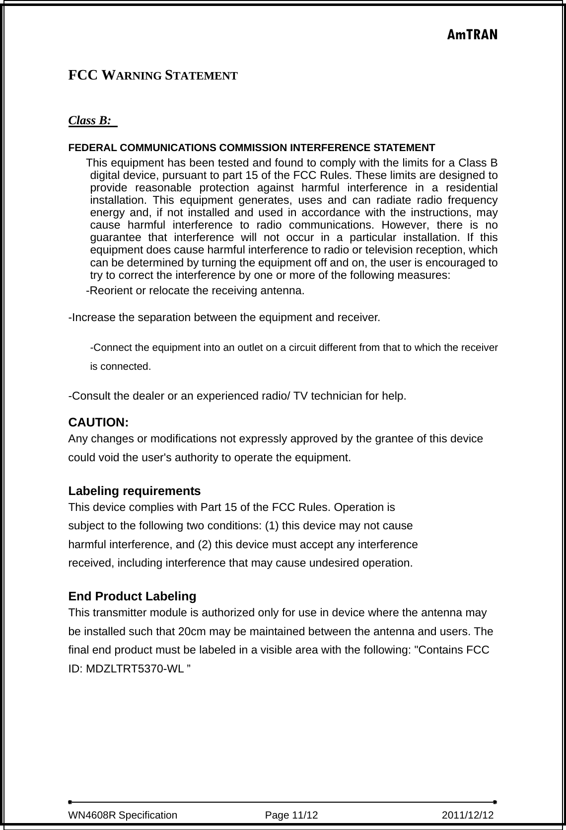 AmTRAN  WN4608R Specification                 Page 11/12                         2011/12/12   FCC WARNING STATEMENT  Class B:   FEDERAL COMMUNICATIONS COMMISSION INTERFERENCE STATEMENT  This equipment has been tested and found to comply with the limits for a Class B digital device, pursuant to part 15 of the FCC Rules. These limits are designed to provide reasonable protection against harmful interference in a residential installation. This equipment generates, uses and can radiate radio frequency energy and, if not installed and used in accordance with the instructions, may cause harmful interference to radio communications. However, there is no guarantee that interference will not occur in a particular installation. If this equipment does cause harmful interference to radio or television reception, which can be determined by turning the equipment off and on, the user is encouraged to try to correct the interference by one or more of the following measures: -Reorient or relocate the receiving antenna. -Increase the separation between the equipment and receiver. -Connect the equipment into an outlet on a circuit different from that to which the receiver is connected. -Consult the dealer or an experienced radio/ TV technician for help. CAUTION: Any changes or modifications not expressly approved by the grantee of this device could void the user&apos;s authority to operate the equipment.  Labeling requirements This device complies with Part 15 of the FCC Rules. Operation is subject to the following two conditions: (1) this device may not cause harmful interference, and (2) this device must accept any interference received, including interference that may cause undesired operation.  End Product Labeling This transmitter module is authorized only for use in device where the antenna may be installed such that 20cm may be maintained between the antenna and users. The final end product must be labeled in a visible area with the following: &quot;Contains FCC ID: MDZLTRT5370-WL ”  