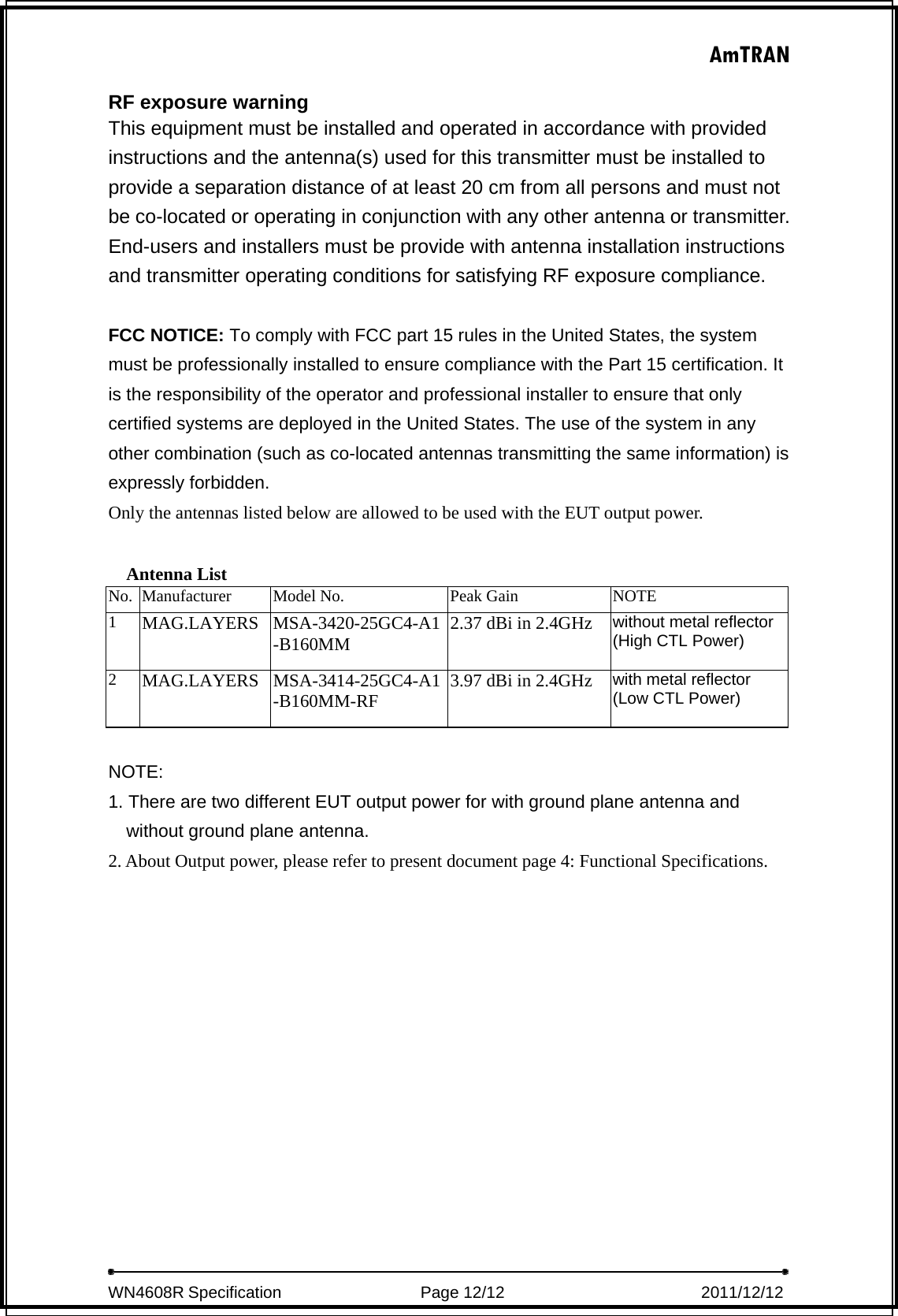 AmTRAN  WN4608R Specification                 Page 12/12                         2011/12/12   RF exposure warning   This equipment must be installed and operated in accordance with provided instructions and the antenna(s) used for this transmitter must be installed to provide a separation distance of at least 20 cm from all persons and must not be co-located or operating in conjunction with any other antenna or transmitter. End-users and installers must be provide with antenna installation instructions and transmitter operating conditions for satisfying RF exposure compliance.  FCC NOTICE: To comply with FCC part 15 rules in the United States, the system must be professionally installed to ensure compliance with the Part 15 certification. It is the responsibility of the operator and professional installer to ensure that only certified systems are deployed in the United States. The use of the system in any other combination (such as co-located antennas transmitting the same information) is expressly forbidden.   Only the antennas listed below are allowed to be used with the EUT output power.  Antenna List No.  Manufacturer  Model No.  Peak Gain  NOTE 1  MAG.LAYERS MSA-3420-25GC4-A1-B160MM 2.37 dBi in 2.4GHz without metal reflector (High CTL Power)  2  MAG.LAYERS  MSA-3414-25GC4-A1-B160MM-RF  3.97 dBi in 2.4GHz  with metal reflector   (Low CTL Power)   NOTE:  1. There are two different EUT output power for with ground plane antenna and without ground plane antenna.   2. About Output power, please refer to present document page 4: Functional Specifications.  