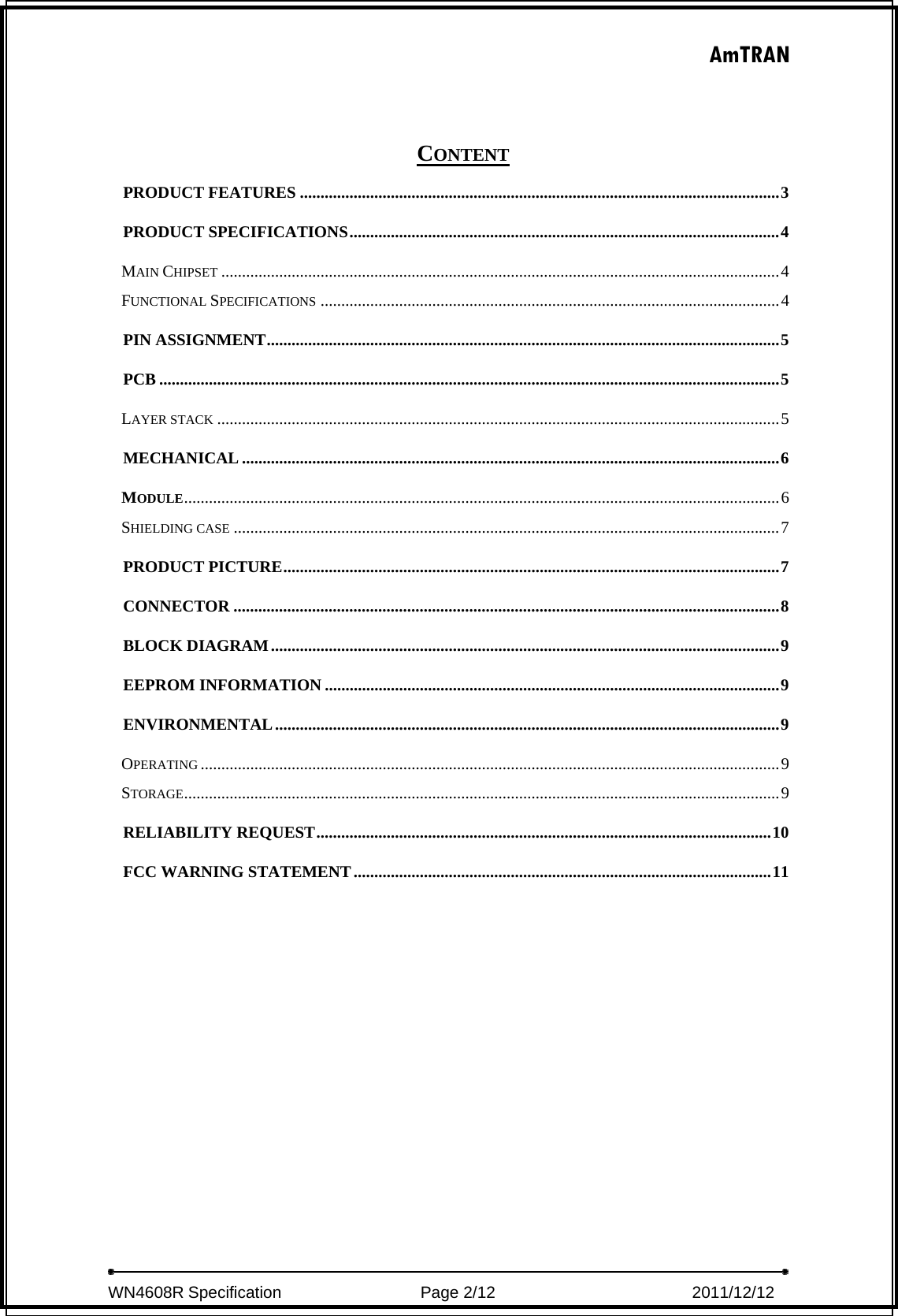 AmTRAN  WN4608R Specification                 Page 2/12                         2011/12/12   CONTENT PRODUCT FEATURES ....................................................................................................................3PRODUCT SPECIFICATIONS........................................................................................................4MAIN CHIPSET .......................................................................................................................................4FUNCTIONAL SPECIFICATIONS ...............................................................................................................4PIN ASSIGNMENT............................................................................................................................5PCB ......................................................................................................................................................5LAYER STACK ........................................................................................................................................5MECHANICAL ..................................................................................................................................6MODULE................................................................................................................................................6SHIELDING CASE ....................................................................................................................................7PRODUCT PICTURE........................................................................................................................7CONNECTOR ....................................................................................................................................8BLOCK DIAGRAM...........................................................................................................................9EEPROM INFORMATION ..............................................................................................................9ENVIRONMENTAL..........................................................................................................................9OPERATING ............................................................................................................................................9STORAGE................................................................................................................................................9RELIABILITY REQUEST..............................................................................................................10FCC WARNING STATEMENT.....................................................................................................11 
