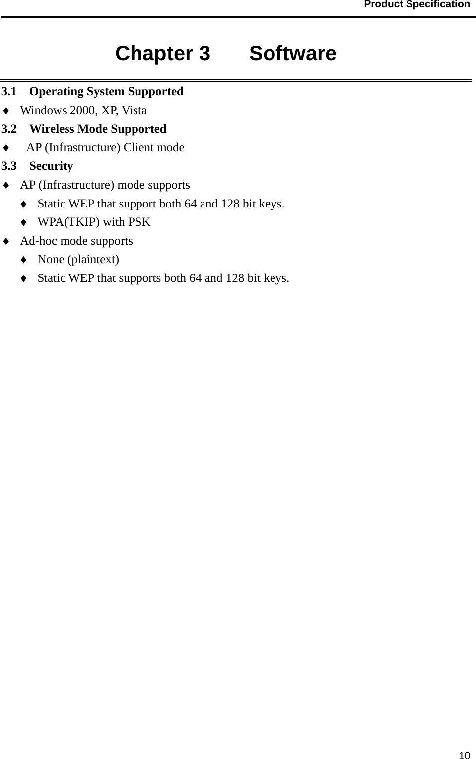                                           Product Specification                                               10Chapter 3    Software 3.1  Operating System Supported ♦  Windows 2000, XP, Vista 3.2  Wireless Mode Supported ♦  AP (Infrastructure) Client mode 3.3  Security  ♦  AP (Infrastructure) mode supports ♦  Static WEP that support both 64 and 128 bit keys. ♦  WPA(TKIP) with PSK ♦  Ad-hoc mode supports ♦  None (plaintext) ♦  Static WEP that supports both 64 and 128 bit keys. 
