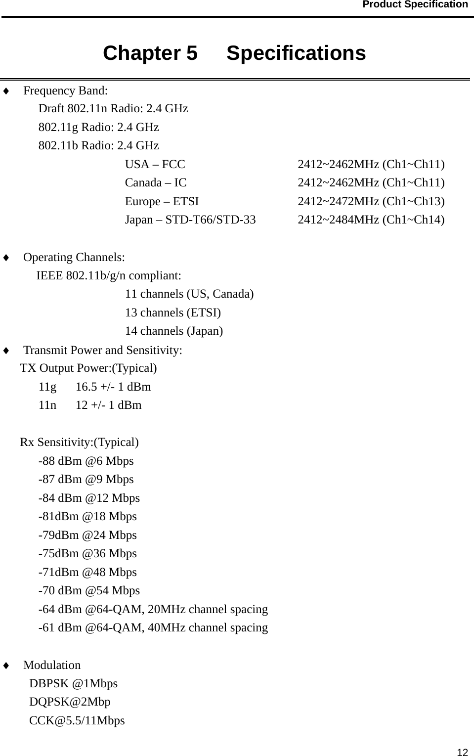                                           Product Specification                                               12Chapter 5   Specifications   ♦  Frequency Band:   Draft 802.11n Radio: 2.4 GHz    802.11g Radio: 2.4 GHz   802.11b Radio: 2.4 GHz USA – FCC       2412~2462MHz (Ch1~Ch11)      Canada – IC     2412~2462MHz (Ch1~Ch11)      Europe – ETSI     2412~2472MHz (Ch1~Ch13)         Japan – STD-T66/STD-33  2412~2484MHz (Ch1~Ch14)  ♦  Operating Channels:    IEEE 802.11b/g/n compliant: 11 channels (US, Canada) 13 channels (ETSI) 14 channels (Japan) ♦  Transmit Power and Sensitivity:   TX Output Power:(Typical) 11g  16.5 +/- 1 dBm 11n  12 +/- 1 dBm  Rx Sensitivity:(Typical) -88 dBm @6 Mbps -87 dBm @9 Mbps -84 dBm @12 Mbps -81dBm @18 Mbps -79dBm @24 Mbps -75dBm @36 Mbps -71dBm @48 Mbps -70 dBm @54 Mbps -64 dBm @64-QAM, 20MHz channel spacing -61 dBm @64-QAM, 40MHz channel spacing  ♦  Modulation                      DBPSK @1Mbps DQPSK@2Mbp CCK@5.5/11Mbps 