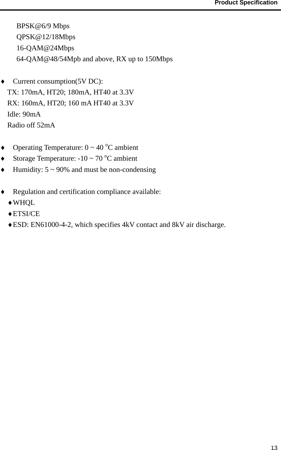                                           Product Specification                                               13BPSK@6/9 Mbps QPSK@12/18Mbps 16-QAM@24Mbps 64-QAM@48/54Mpb and above, RX up to 150Mbps  ♦  Current consumption(5V DC):     TX: 170mA, HT20; 180mA, HT40 at 3.3V   RX: 160mA, HT20; 160 mA HT40 at 3.3V Idle: 90mA Radio off 52mA  ♦  Operating Temperature: 0 ~ 40 oC ambient ♦  Storage Temperature: -10 ~ 70 oC ambient ♦  Humidity: 5 ~ 90% and must be non-condensing  ♦  Regulation and certification compliance available: ♦ WHQL  ♦ ETSI/CE ♦ ESD: EN61000-4-2, which specifies 4kV contact and 8kV air discharge.  