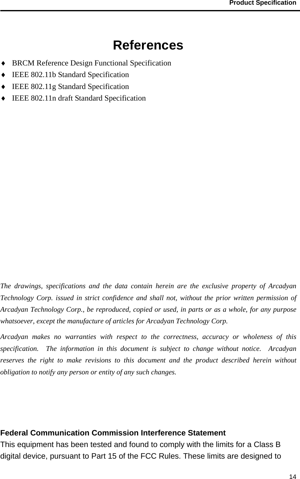                                           Product Specification                                               14  References ♦  BRCM Reference Design Functional Specification ♦  IEEE 802.11b Standard Specification ♦  IEEE 802.11g Standard Specification ♦  IEEE 802.11n draft Standard Specification            The drawings, specifications and the data contain herein are the exclusive property of Arcadyan Technology Corp. issued in strict confidence and shall not, without the prior written permission of Arcadyan Technology Corp., be reproduced, copied or used, in parts or as a whole, for any purpose whatsoever, except the manufacture of articles for Arcadyan Technology Corp.     Arcadyan makes no warranties with respect to the correctness, accuracy or wholeness of this specification.  The information in this document is subject to change without notice.  Arcadyan reserves the right to make revisions to this document and the product described herein without obligation to notify any person or entity of any such changes.    Federal Communication Commission Interference Statement   This equipment has been tested and found to comply with the limits for a Class B digital device, pursuant to Part 15 of the FCC Rules. These limits are designed to 