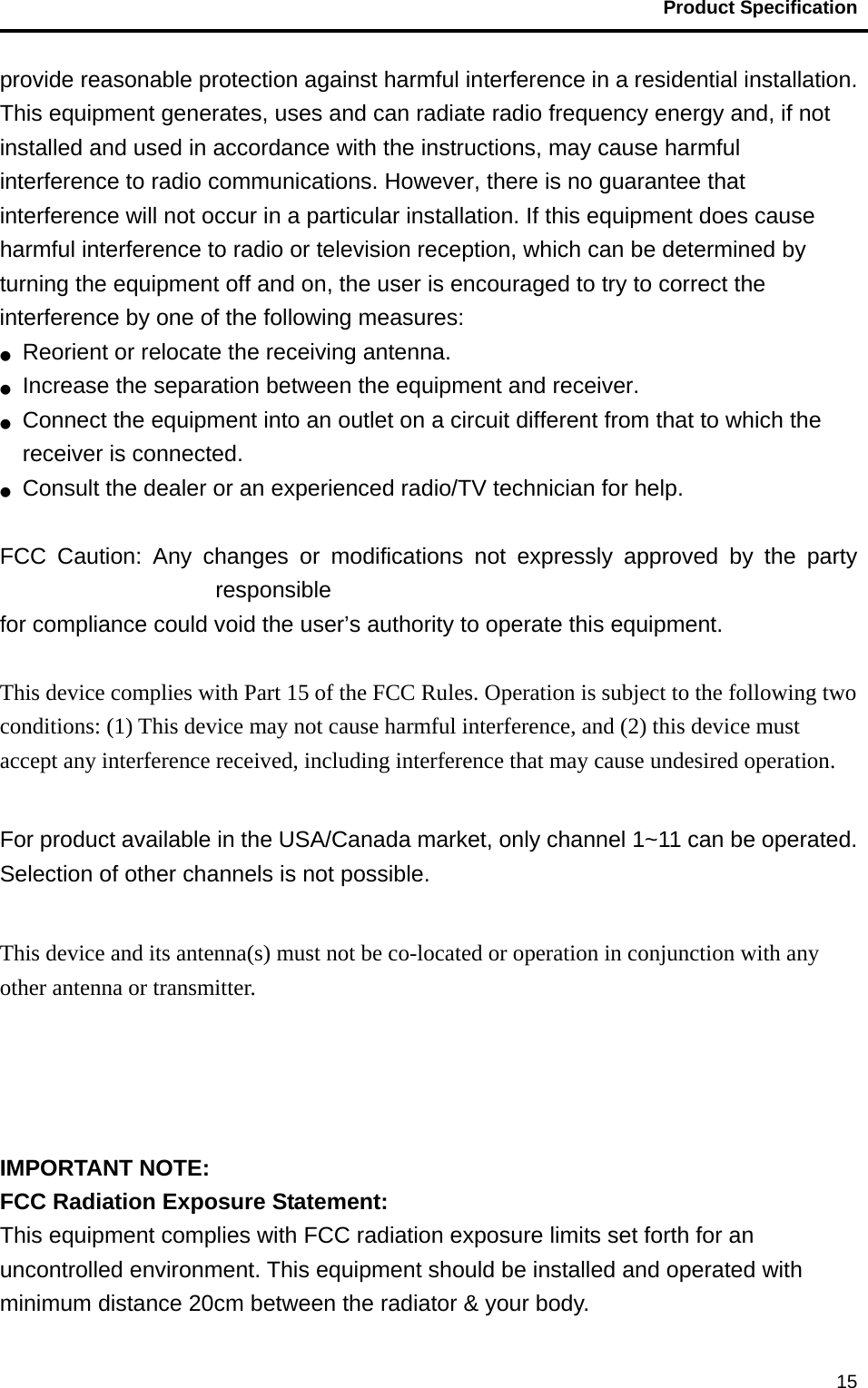                                           Product Specification                                               15provide reasonable protection against harmful interference in a residential installation. This equipment generates, uses and can radiate radio frequency energy and, if not installed and used in accordance with the instructions, may cause harmful interference to radio communications. However, there is no guarantee that interference will not occur in a particular installation. If this equipment does cause harmful interference to radio or television reception, which can be determined by turning the equipment off and on, the user is encouraged to try to correct the interference by one of the following measures: ●  Reorient or relocate the receiving antenna. ●  Increase the separation between the equipment and receiver. ●  Connect the equipment into an outlet on a circuit different from that to which the receiver is connected. ●  Consult the dealer or an experienced radio/TV technician for help.  FCC Caution: Any changes or modifications not expressly approved by the party responsible  for compliance could void the user’s authority to operate this equipment.  This device complies with Part 15 of the FCC Rules. Operation is subject to the following two conditions: (1) This device may not cause harmful interference, and (2) this device must accept any interference received, including interference that may cause undesired operation.  For product available in the USA/Canada market, only channel 1~11 can be operated. Selection of other channels is not possible.  This device and its antenna(s) must not be co-located or operation in conjunction with any other antenna or transmitter.     IMPORTANT NOTE: FCC Radiation Exposure Statement: This equipment complies with FCC radiation exposure limits set forth for an uncontrolled environment. This equipment should be installed and operated with minimum distance 20cm between the radiator &amp; your body. 