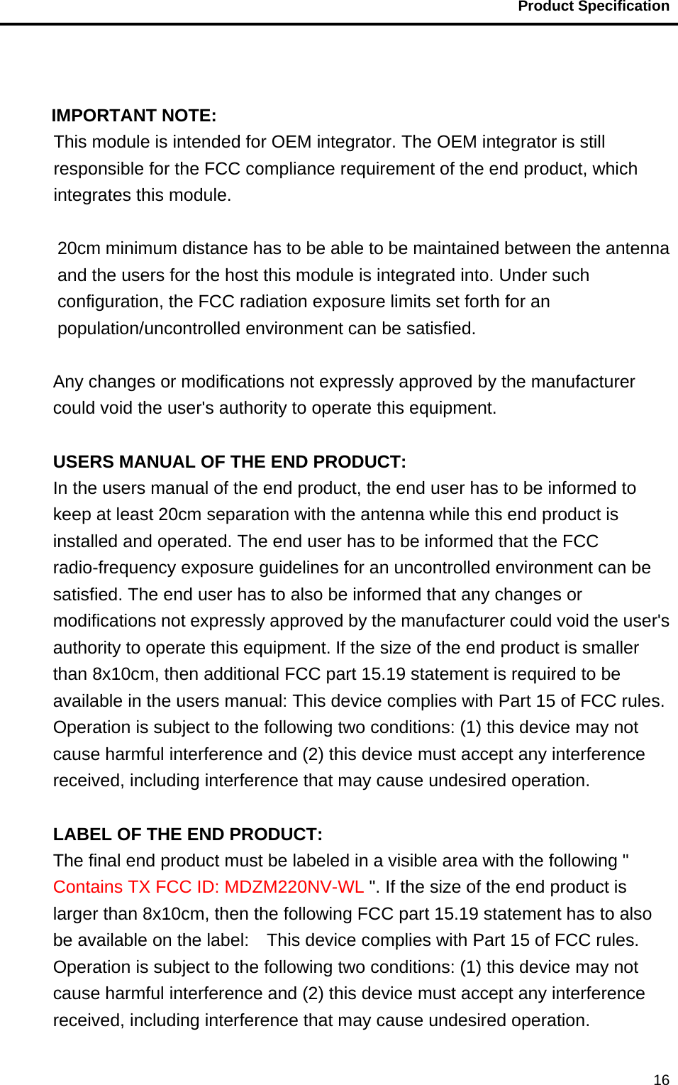                                          Product Specification                                               16  IMPORTANT NOTE: This module is intended for OEM integrator. The OEM integrator is still responsible for the FCC compliance requirement of the end product, which integrates this module.  20cm minimum distance has to be able to be maintained between the antenna and the users for the host this module is integrated into. Under such configuration, the FCC radiation exposure limits set forth for an population/uncontrolled environment can be satisfied.    Any changes or modifications not expressly approved by the manufacturer could void the user&apos;s authority to operate this equipment.  USERS MANUAL OF THE END PRODUCT: In the users manual of the end product, the end user has to be informed to keep at least 20cm separation with the antenna while this end product is installed and operated. The end user has to be informed that the FCC radio-frequency exposure guidelines for an uncontrolled environment can be satisfied. The end user has to also be informed that any changes or modifications not expressly approved by the manufacturer could void the user&apos;s authority to operate this equipment. If the size of the end product is smaller than 8x10cm, then additional FCC part 15.19 statement is required to be available in the users manual: This device complies with Part 15 of FCC rules. Operation is subject to the following two conditions: (1) this device may not cause harmful interference and (2) this device must accept any interference received, including interference that may cause undesired operation.  LABEL OF THE END PRODUCT: The final end product must be labeled in a visible area with the following &quot; Contains TX FCC ID: MDZM220NV-WL &quot;. If the size of the end product is larger than 8x10cm, then the following FCC part 15.19 statement has to also be available on the label:    This device complies with Part 15 of FCC rules. Operation is subject to the following two conditions: (1) this device may not cause harmful interference and (2) this device must accept any interference received, including interference that may cause undesired operation. 
