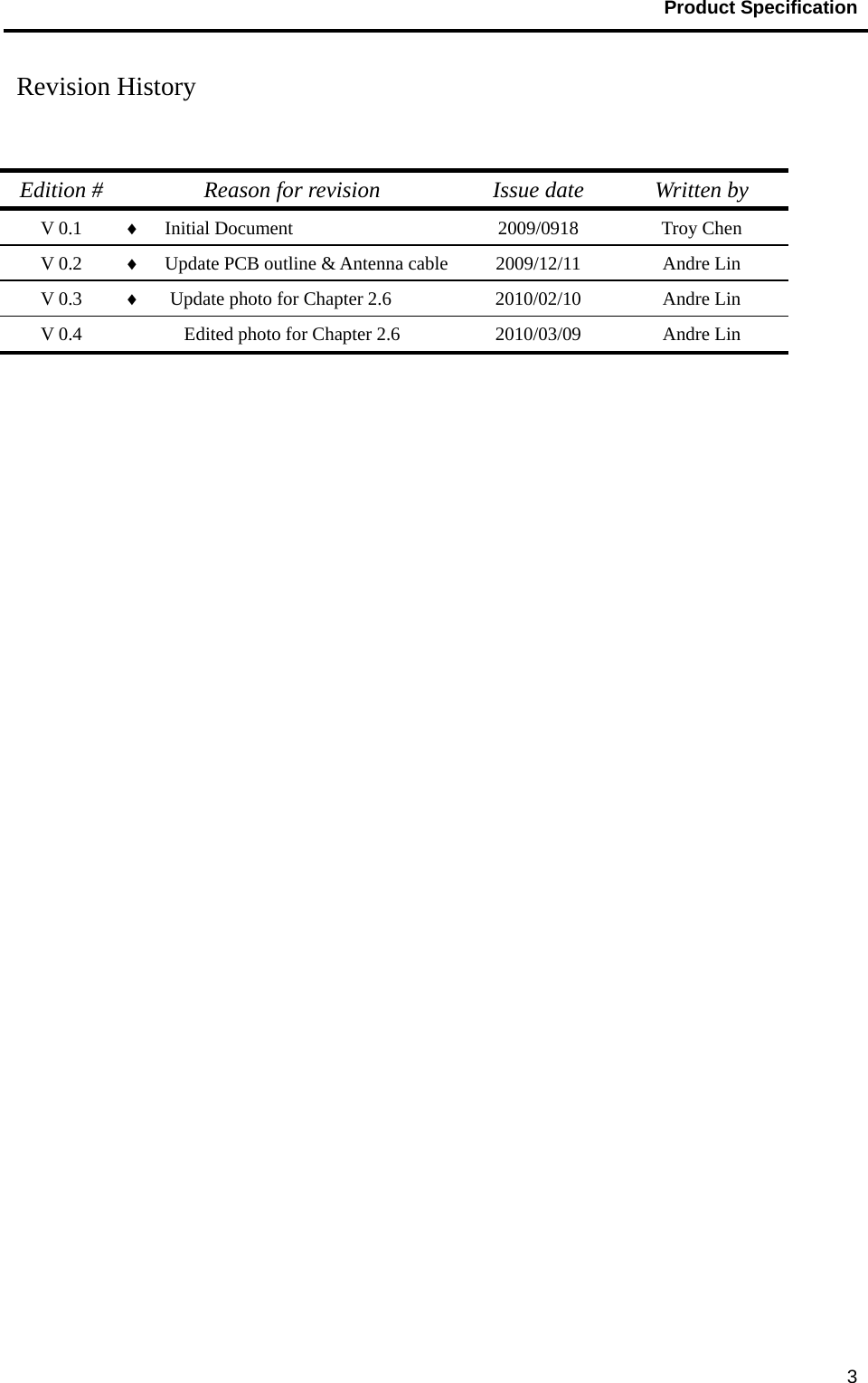                                           Product Specification                                               3 Revision History    Edition #  Reason for revision  Issue date  Written by V 0.1  ♦  Initial Document  2009/0918 Troy Chen V 0.2  ♦  Update PCB outline &amp; Antenna cable 2009/12/11 Andre Lin V 0.3  ♦  Update photo for Chapter 2.6  2010/02/10 Andre Lin V 0.4  Edited photo for Chapter 2.6  2010/03/09  Andre Lin 