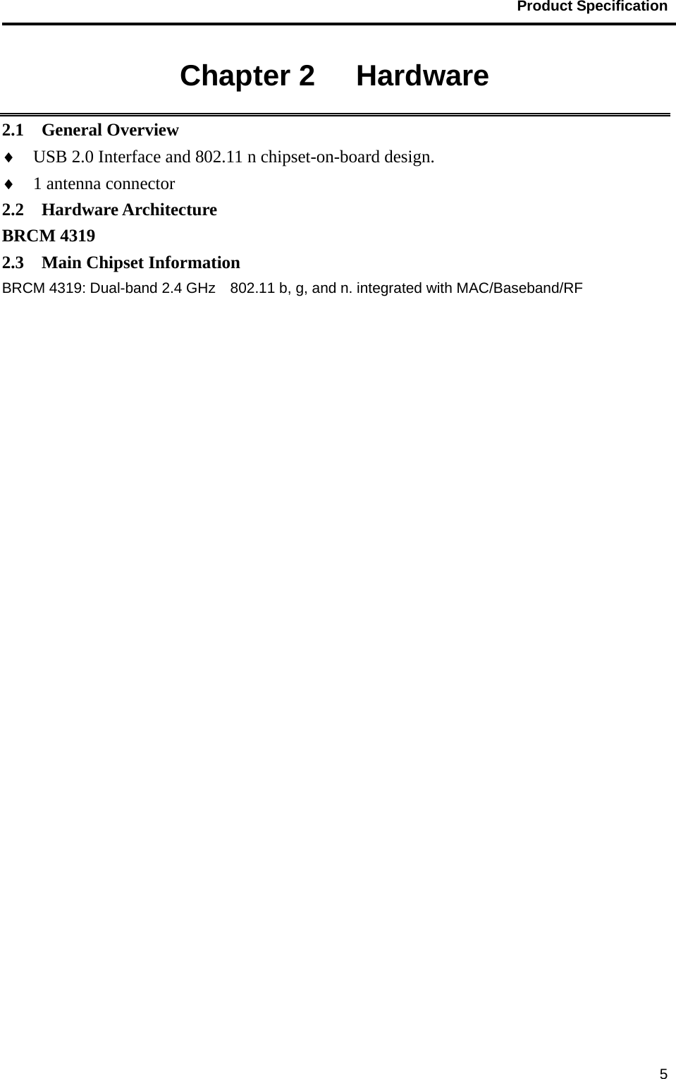                                           Product Specification                                               5Chapter 2   Hardware 2.1  General Overview ♦  USB 2.0 Interface and 802.11 n chipset-on-board design. ♦  1 antenna connector 2.2  Hardware Architecture BRCM 4319 2.3  Main Chipset Information BRCM 4319: Dual-band 2.4 GHz    802.11 b, g, and n. integrated with MAC/Baseband/RF  
