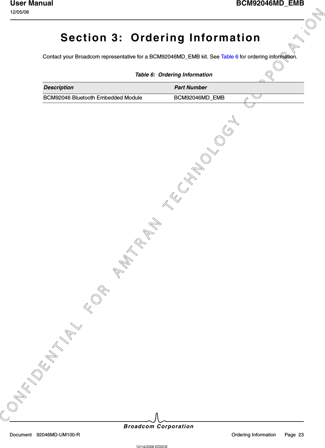 12/14/2008 EDSCEC O N F I D E N T I A L   F O R   A M T R A N   T E C H N O L O G Y   C O R P O R A T I O NUser Manual BCM92046MD_EMB12/05/08Broadcom CorporationDocument 92046MD-UM100-R Ordering Information Page  23Section 3:  Ordering InformationContact your Broadcom representative for a BCM92046MD_EMB kit. See Table 6 for ordering information.Table 6:  Ordering InformationDescription Part NumberBCM92046 Bluetooth Embedded Module BCM92046MD_EMB