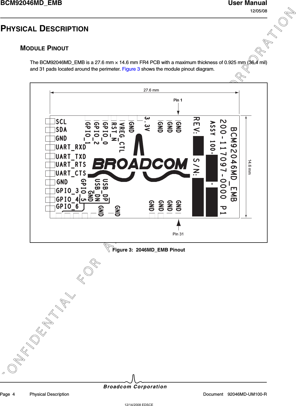 12/14/2008 EDSCEC O N F I D E N T I A L   F O R   A M T R A N   T E C H N O L O G Y   C O R P O R A T I O NBCM92046MD_EMB User Manual12/05/08Broadcom CorporationPage  4 Physical Description Document 92046MD-UM100-RPHYSICAL DESCRIPTIONMODULE PINOUTThe BCM92046MD_EMB is a 27.6 mm × 14.6 mm FR4 PCB with a maximum thickness of 0.925 mm (36.4 mil)and 31 pads located around the perimeter. Figure 3 shows the module pinout diagram.Figure 3:  2046MD_EMB PinoutPin 1Pin 1Pin 3127.6 mm14.6 mm