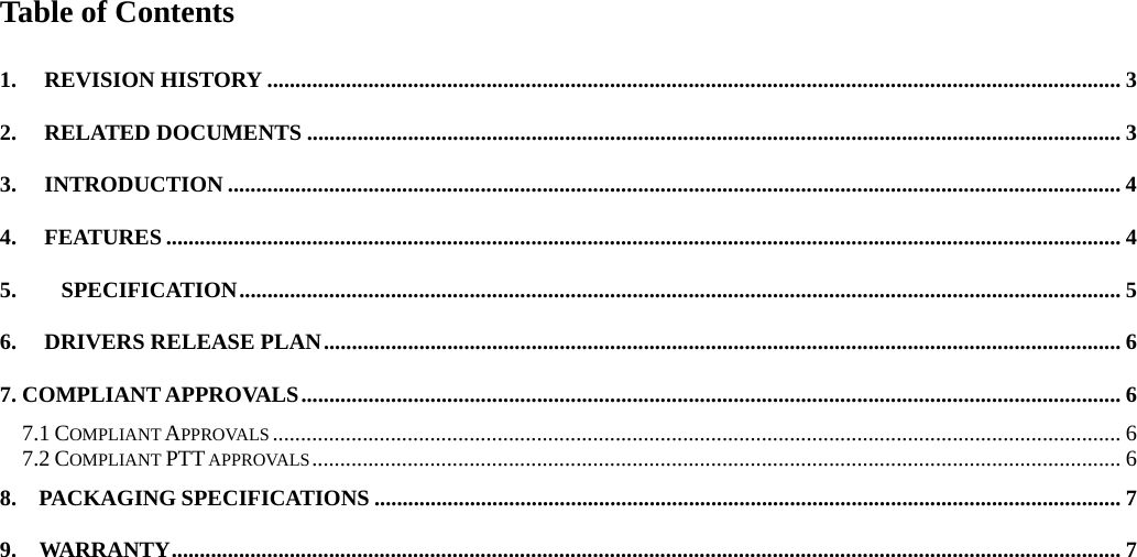 Table of Contents  1. REVISION HISTORY ........................................................................................................................................................ 3 2. RELATED DOCUMENTS ................................................................................................................................................. 3 3. INTRODUCTION ............................................................................................................................................................... 4 4. FEATURES .......................................................................................................................................................................... 4 5.    SPECIFICATION............................................................................................................................................................. 5 6. DRIVERS RELEASE PLAN.............................................................................................................................................. 6 7. COMPLIANT APPROVALS.................................................................................................................................................. 6 7.1 COMPLIANT APPROVALS ....................................................................................................................................................... 6 7.2 COMPLIANT PTT APPROVALS................................................................................................................................................ 6 8.  PACKAGING SPECIFICATIONS ..................................................................................................................................... 7 9.  WARRANTY......................................................................................................................................................................... 7  