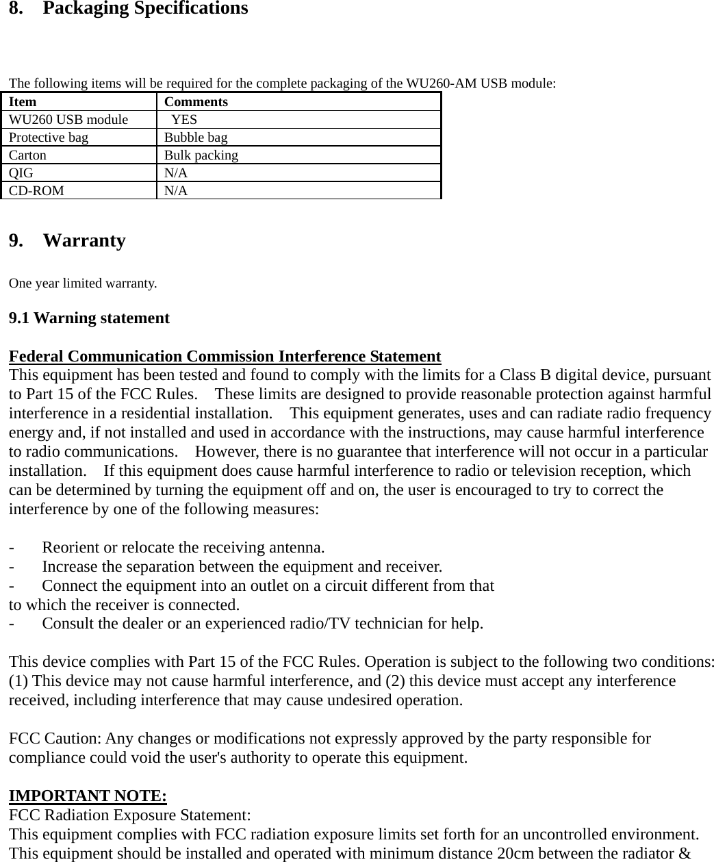  8.  Packaging Specifications The following items will be required for the complete packaging of the WU260-AM USB module: Item Comments WU260 USB module      YES Protective bag  Bubble bag Carton Bulk packing QIG N/A CD-ROM N/A  9.  Warranty One year limited warranty.  9.1 Warning statement  Federal Communication Commission Interference Statement This equipment has been tested and found to comply with the limits for a Class B digital device, pursuant to Part 15 of the FCC Rules.    These limits are designed to provide reasonable protection against harmful interference in a residential installation.    This equipment generates, uses and can radiate radio frequency energy and, if not installed and used in accordance with the instructions, may cause harmful interference to radio communications.    However, there is no guarantee that interference will not occur in a particular installation.    If this equipment does cause harmful interference to radio or television reception, which can be determined by turning the equipment off and on, the user is encouraged to try to correct the interference by one of the following measures:  -  Reorient or relocate the receiving antenna. -  Increase the separation between the equipment and receiver. -  Connect the equipment into an outlet on a circuit different from that to which the receiver is connected. -  Consult the dealer or an experienced radio/TV technician for help.  This device complies with Part 15 of the FCC Rules. Operation is subject to the following two conditions: (1) This device may not cause harmful interference, and (2) this device must accept any interference received, including interference that may cause undesired operation.  FCC Caution: Any changes or modifications not expressly approved by the party responsible for compliance could void the user&apos;s authority to operate this equipment.  IMPORTANT NOTE: FCC Radiation Exposure Statement: This equipment complies with FCC radiation exposure limits set forth for an uncontrolled environment. This equipment should be installed and operated with minimum distance 20cm between the radiator &amp; 