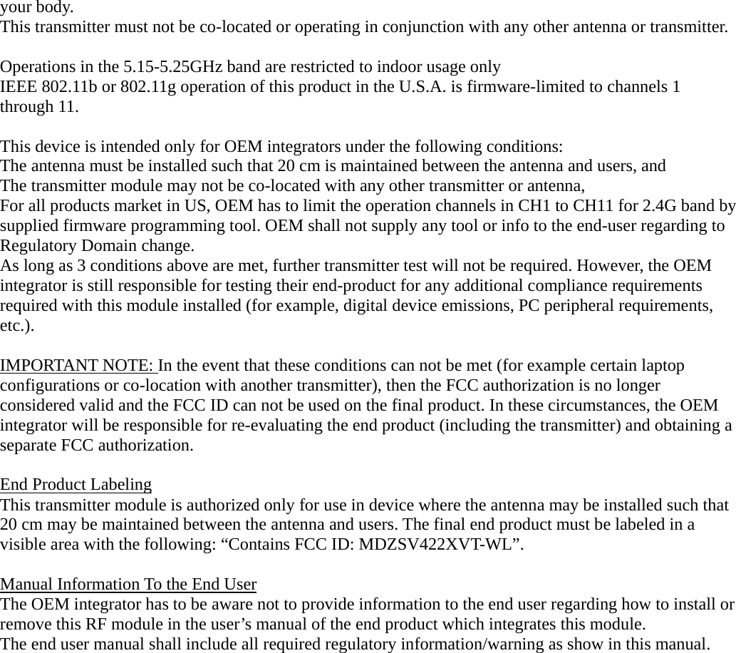 your body. This transmitter must not be co-located or operating in conjunction with any other antenna or transmitter.  Operations in the 5.15-5.25GHz band are restricted to indoor usage only   IEEE 802.11b or 802.11g operation of this product in the U.S.A. is firmware-limited to channels 1 through 11.  This device is intended only for OEM integrators under the following conditions: The antenna must be installed such that 20 cm is maintained between the antenna and users, and   The transmitter module may not be co-located with any other transmitter or antenna,   For all products market in US, OEM has to limit the operation channels in CH1 to CH11 for 2.4G band by supplied firmware programming tool. OEM shall not supply any tool or info to the end-user regarding to Regulatory Domain change. As long as 3 conditions above are met, further transmitter test will not be required. However, the OEM integrator is still responsible for testing their end-product for any additional compliance requirements required with this module installed (for example, digital device emissions, PC peripheral requirements, etc.).  IMPORTANT NOTE: In the event that these conditions can not be met (for example certain laptop configurations or co-location with another transmitter), then the FCC authorization is no longer considered valid and the FCC ID can not be used on the final product. In these circumstances, the OEM integrator will be responsible for re-evaluating the end product (including the transmitter) and obtaining a separate FCC authorization.  End Product Labeling This transmitter module is authorized only for use in device where the antenna may be installed such that 20 cm may be maintained between the antenna and users. The final end product must be labeled in a visible area with the following: “Contains FCC ID: MDZSV422XVT-WL”.  Manual Information To the End User The OEM integrator has to be aware not to provide information to the end user regarding how to install or remove this RF module in the user’s manual of the end product which integrates this module. The end user manual shall include all required regulatory information/warning as show in this manual.  