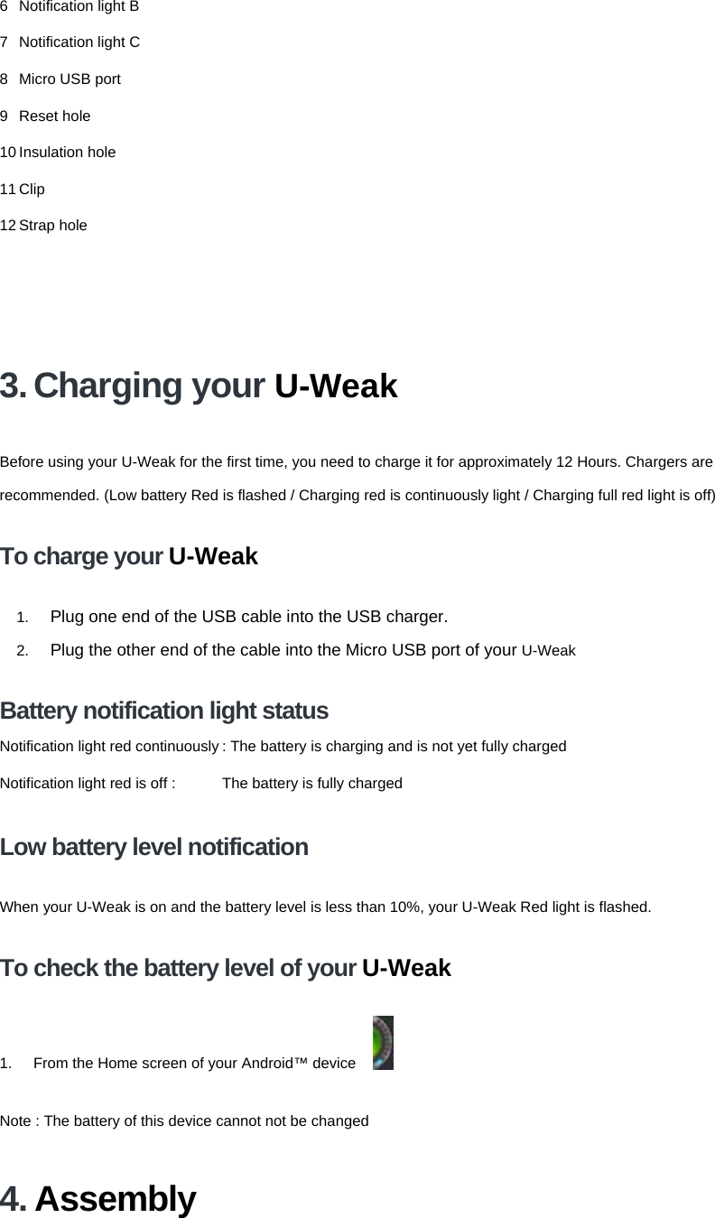 6 Notification light B 7 Notification light C 8  Micro USB port 9 Reset hole 10 Insulation hole 11 Clip 12 Strap hole 3. Charging your U-Weak Before using your U-Weak for the first time, you need to charge it for approximately 12 Hours. Chargers are recommended. (Low battery Red is flashed / Charging red is continuously light / Charging full red light is off) To charge your U-Weak 1.  Plug one end of the USB cable into the USB charger. 2.  Plug the other end of the cable into the Micro USB port of your U-Weak Battery notification light status Notification light red continuously : The battery is charging and is not yet fully chargedNotification light red is off :  The battery is fully charged Low battery level notification When your U-Weak is on and the battery level is less than 10%, your U-Weak Red light is flashed.   To check the battery level of your U-Weak 1.  From the Home screen of your Android™ device    Note : The battery of this device cannot not be changed   4. Assembly 