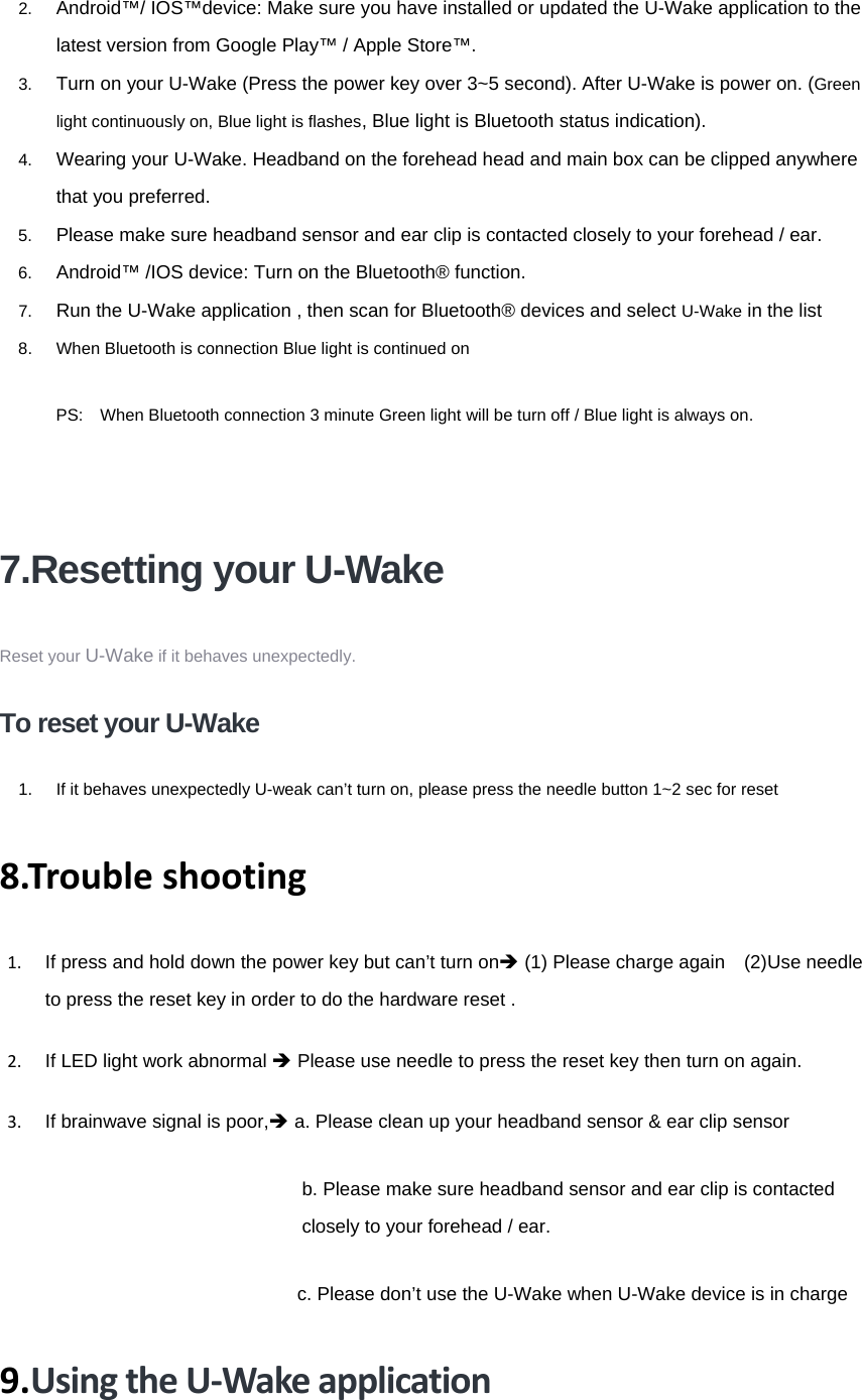 2.  Android™/ IOS™device: Make sure you have installed or updated the U-Wake application to the latest version from Google Play™ / Apple Store™. 3.  Turn on your U-Wake (Press the power key over 3~5 second). After U-Wake is power on. (Green light continuously on, Blue light is flashes, Blue light is Bluetooth status indication).     4.  Wearing your U-Wake. Headband on the forehead head and main box can be clipped anywhere that you preferred. 5.  Please make sure headband sensor and ear clip is contacted closely to your forehead / ear.   6.  Android™ /IOS device: Turn on the Bluetooth® function. 7.  Run the U-Wake application , then scan for Bluetooth® devices and select U-Wake in the list 8.  When Bluetooth is connection Blue light is continued on PS:    When Bluetooth connection 3 minute Green light will be turn off / Blue light is always on.   7.Resetting your U-Wake Reset your U-Wake if it behaves unexpectedly. To reset your U-Wake 1.  If it behaves unexpectedly U-weak can’t turn on, please press the needle button 1~2 sec for reset   8.Troubleshooting1.  If press and hold down the power key but can’t turn onÎ (1) Please charge again    (2)Use needle to press the reset key in order to do the hardware reset .     2.  If LED light work abnormal Î Please use needle to press the reset key then turn on again.   3.  If brainwave signal is poor,Î a. Please clean up your headband sensor &amp; ear clip sensor  b. Please make sure headband sensor and ear clip is contacted closely to your forehead / ear.                              c. Please don’t use the U-Wake when U-Wake device is in charge9.UsingtheU‐Wakeapplication