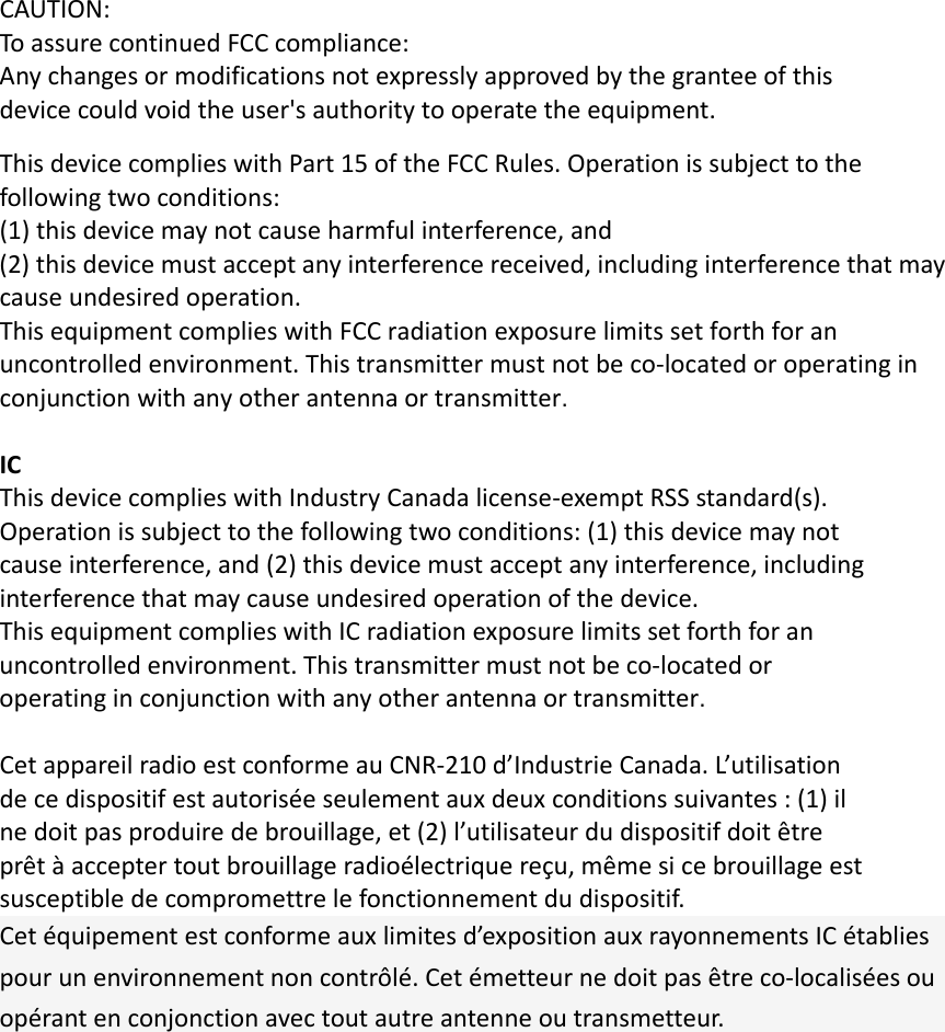 CAUTION:ToassurecontinuedFCCcompliance:Anychangesormodificationsnotexpresslyapprovedbythegranteeofthisdevicecouldvoidtheuser&apos;sauthoritytooperatetheequipment.ThisdevicecomplieswithPart15oftheFCCRules.Operationissubjecttothefollowingtwoconditions:(1)thisdevicemaynotcauseharmfulinterference,and(2)thisdevicemustacceptanyinterferencereceived,includinginterferencethatmaycauseundesiredoperation.ThisequipmentcomplieswithFCCradiationexposurelimitssetforthforanuncontrolledenvironment.Thistransmittermustnotbeco‐locatedoroperatinginconjunctionwithanyotherantennaortransmitter.ICThisdevicecomplieswithIndustryCanadalicense‐exemptRSSstandard(s).Operationissubjecttothefollowingtwoconditions:(1)thisdevicemaynotcauseinterference,and(2)thisdevicemustacceptanyinterference,includinginterferencethatmaycauseundesiredoperationofthedevice.ThisequipmentcomplieswithICradiationexposurelimitssetforthforanuncontrolledenvironment.Thistransmittermustnotbeco‐locatedoroperatinginconjunctionwithanyotherantennaortransmitter.CetappareilradioestconformeauCNR‐210d’IndustrieCanada.L’utilisationdecedispositifestautoriséeseulementauxdeuxconditionssuivantes:(1)ilnedoitpasproduiredebrouillage,et(2)l’utilisateurdudispositifdoitêtreprêtàacceptertoutbrouillageradioélectriquereçu,mêmesicebrouillageestsusceptibledecompromettrelefonctionnementdudispositif.Cetéquipementestconformeauxlimitesd’expositionauxrayonnementsICétabliespourunenvironnementnoncontrôlé.Cetémetteurnedoitpasêtreco‐localiséesouopérantenconjonctionavectoutautreantenneoutransmetteur.